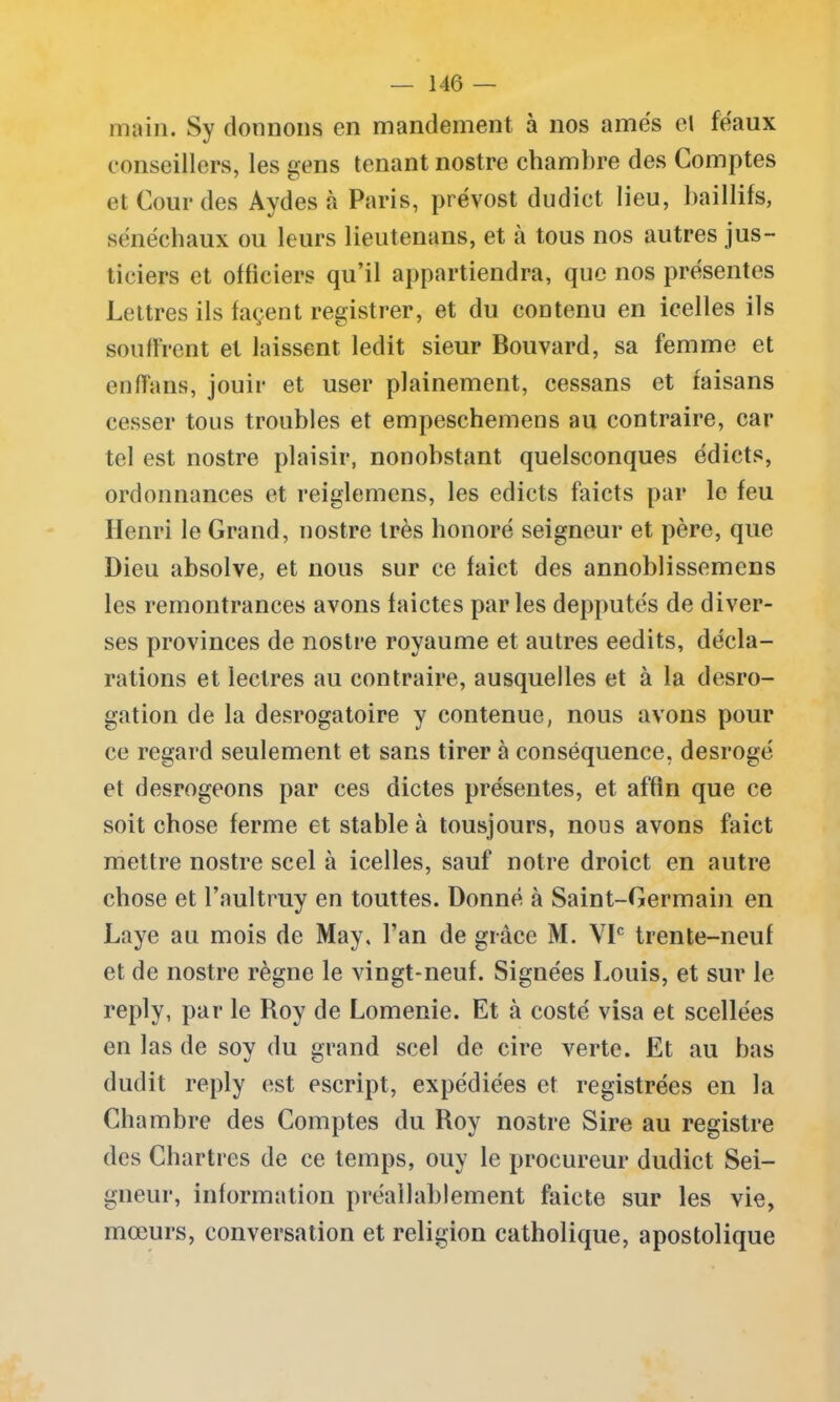 main. Sy donnons en mandement à nos âmes el féaux conseillers, les gens tenant nostre chambre des Comptes et Cour des Aydes à Paris, prévost dudict lieu, baillifs, sénéchaux ou leurs lieutenans, et à tous nos autres jus- ticiers et officiers qu’il appartiendra, que nos présentes Lettres ils façent registrer, et du contenu en icelles ils souffrent et laissent ledit sieur Bouvard, sa femme et enffans, jouir et user plainement, cessans et faisans cesser tous troubles et empeschemens au contraire, car tel est nostre plaisir, nonobstant quelsconques édicts, ordonnances et reiglemens, les edicts faicts par le feu Henri le Grand, nostre très honoré seigneur et père, que Dieu absolve, et nous sur ce faict des annoblissemens les remontrances avons faictes parles depputés de diver- ses provinces de nostre royaume et autres eedits, décla- rations et leclres au contraire, ausquelles et à la desro- gation de la desrogatoire y contenue, nous avons pour ce regard seulement et sans tirer à conséquence, desrogé et desrogeons par ces dictes présentes, et affin que ce soit chose ferme et stable à tousjours, nous avons faict mettre nostre scel à icelles, sauf* notre droict en autre chose et l’aultruy en touttes. Donné à Saint-Germain en Laye au mois de May. l’an de grâce M. VIe trente-neuf et de nostre règne le vingt-neuf. Signées Louis, et sur le reply, par le Roy de Lomenie. Et à costé visa et scellées en las de soy du grand scel de cire verte. Et au bas dudit reply est escript, expédiées et registrées en la Chambre des Comptes du Roy nostre Sire au registre des Chartres de ce temps, ouy le procureur dudict Sei- gneur, information préalablement faicte sur les vie, mœurs, conversation et religion catholique, apostolique