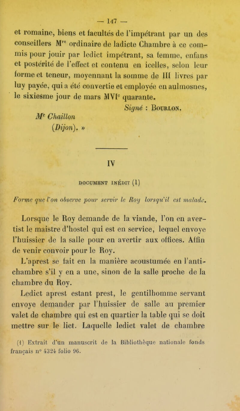 et romaine, biens et facultés de l’impétrant par un des conseillers Mro ordinaire de ladicte Chambre à ce com- mis pour jouir par ledict impétrant, sa femme, enfans et postérité de l’effect et contenu en icelles, selon leur forme et teneur, moyennant la somme de III livres par luy payée, quia été convertie et employée enaulmosnes, le sixiesme jour de mars MVIC quarante. Signé : Bourlon. Mc Chaillou (Dijon). » IV DOCUMENT INÉDIT (1) Forme que l'on observe pour servir le Roy lorsqu'il est malade. Lorsque le Roy demande de la viande, l’on en aver- tist le maistre d’hostel qui est en service, lequel envoyé l’huissier de la salle pour en avertir aux offices. Affin de venir convoir pour le Roy. L’aprest se fait en la manière acoustumée en l’anti- chambre s’il y en a une, sinon de la salle proche de la chambre du Rov. Ledict aprest estant prest, le gentilhomme servant envoyé demander par l’huissier de salle au premier valet de chambre qui est en quartier la table qui se doit mettre sur le lict. Laquelle ledict valet de chambre (1) Extrait, d’un manuscrit de la Bibliothèque nationale fonds français n° 4324 folio 96.