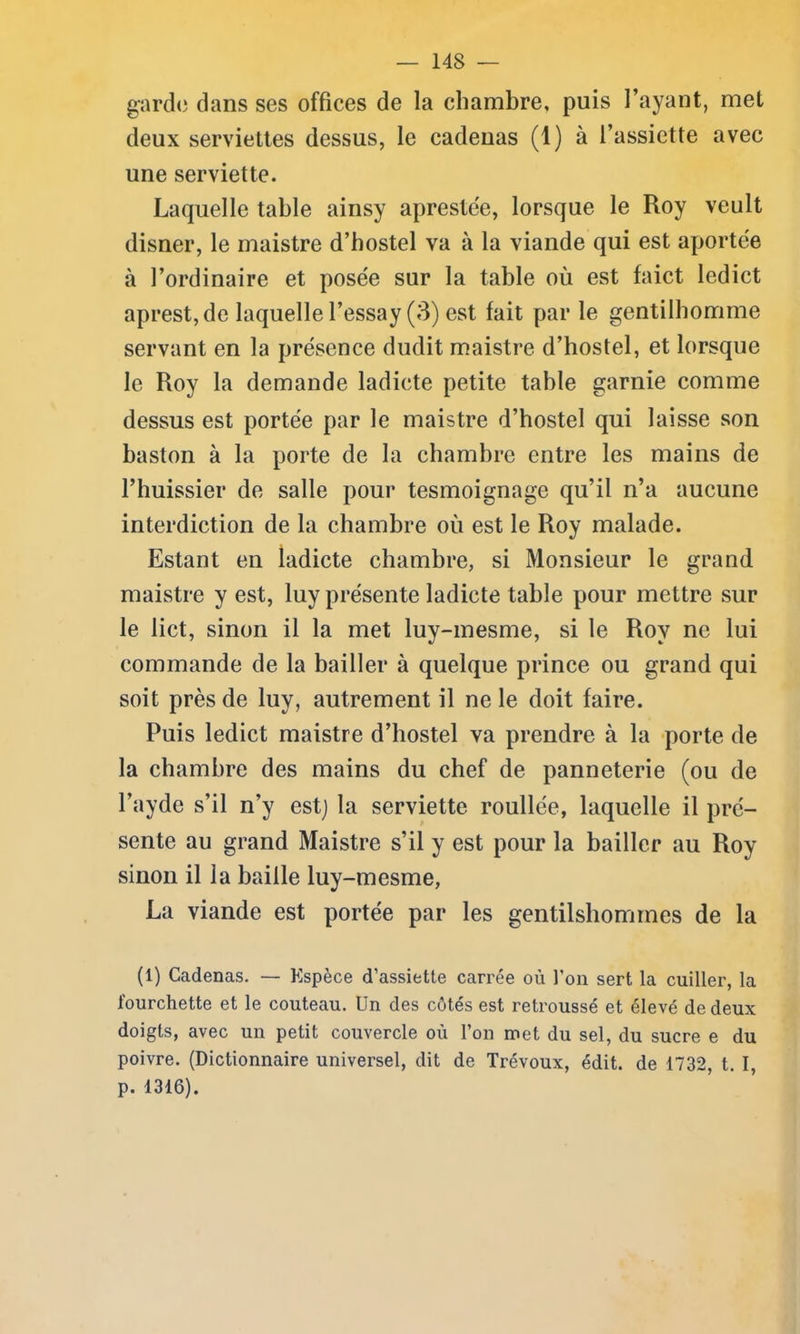garde dans ses offices de la chambre, puis l’ayant, met deux serviettes dessus, le cadenas (1) à l’assiette avec une serviette. Laquelle table ainsy aprestée, lorsque le Roy veult disner, le maistre d’hostel va à la viande qui est aportée à l’ordinaire et posée sur la table où est faict ledict aprest, de laquelle l’essay (3) est fait par le gentilhomme servant en la présence dudit maistre d’hostel, et lorsque le Roy la demande ladicte petite table garnie comme dessus est portée par le maistre d’hostel qui laisse son baston à la porte de la chambre entre les mains de l’huissier de salle pour tesmoignage qu’il n’a aucune interdiction de la chambre où est le Roy malade. Estant en ladicte chambre, si Monsieur le grand maistre y est, luy présente ladicte table pour mettre sur le lict, sinon il la met luy-mesme, si le Roy ne lui commande de la bailler à quelque prince ou grand qui soit près de luy, autrement il ne le doit faire. Puis ledict maistre d’hostel va prendre à la porte de la chambre des mains du chef de panneterie (ou de l’ayde s’il n’y est] la serviette roullée, laquelle il pré- sente au grand Maistre s’il y est pour la bailler au Roy sinon il la baille luy-mesme, La viande est portée par les gentilshommes de la (1) Cadenas. — Espèce d’assiette carrée où l’on sert la cuiller, la fourchette et le couteau. Un des côtés est retroussé et élevé de deux doigts, avec un petit couvercle où l’on met du sel, du sucre e du poivre. (Dictionnaire universel, dit de Trévoux, édit, de 1732, t. I, p. 1316).