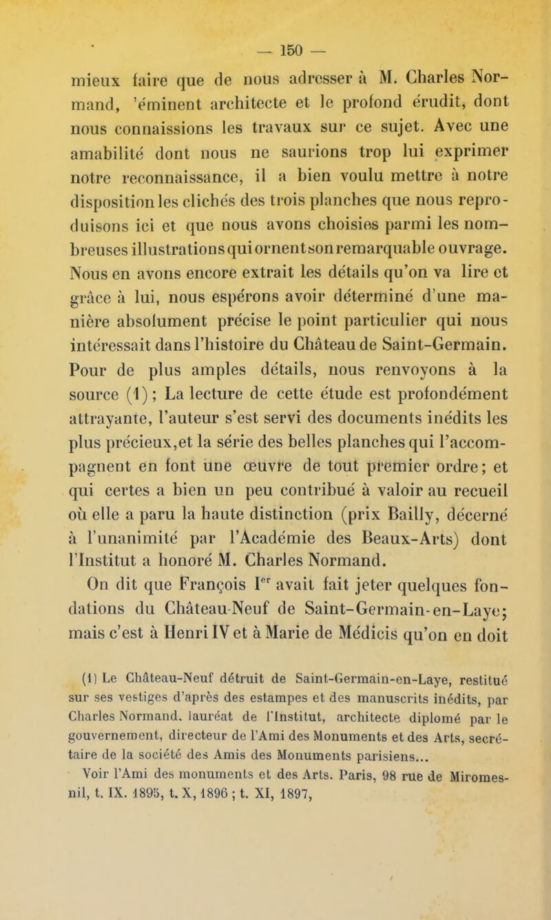 mieux faire que de nous adresser à M. Charles Nor- mand, 'éminent architecte et le profond érudit, dont nous connaissions les travaux sur ce sujet. Avec une amabilité dont nous ne saurions trop lui exprimer notre reconnaissance, il a bien voulu mettre à notre disposition les clichés des trois planches que nous repro- duisons ici et que nous avons choisies parmi les nom- breuses illustrationsquiornentsonremarquable ouvrage. Nous en avons encore extrait les détails qu’on va lire et grâce à lui, nous espérons avoir déterminé d’une ma- nière absolument précise le point particulier qui nous intéressait dans l’histoire du Château de Saint-Germain. Pour de plus amples détails, nous renvoyons à la source (1); La lecture de cette étude est profondément attrayante, l’auteur s’est servi des documents inédits les plus précieux,et la série des belles planches qui l’accom- pagnent en font une œuvre de tout premier ordre; et qui certes a bien un peu contribué à valoir au recueil ou elle a paru la haute distinction (prix Bailly, décerné à 1’unanimité par l’Académie des Beaux-Arts) dont l’Institut a honoré M. Charles Normand. On dit que François Ier avait fait jeter quelques fon- dations du Château Neuf de Saint-Germain-en-Laye; mais c’est à Henri IV et à Marie de Médicis qu’on en doit (i) Le Château-Neuf détruit de Saint-Germain-en-Laye, restitué sur ses vestiges d’après des estampes et des manuscrits inédits, par Charles Normand, lauréat de l'Institut, architecte diplômé par le gouvernement, directeur de l’Ami des Monuments et des Arts, secré- taire de la société des Amis des Monuments parisiens... Voir l’Ami des monuments et des Arts. Paris, 98 rue de Miromes- nil, t. IX. 1895, t. X, 1896 ; t. XI, 1897,