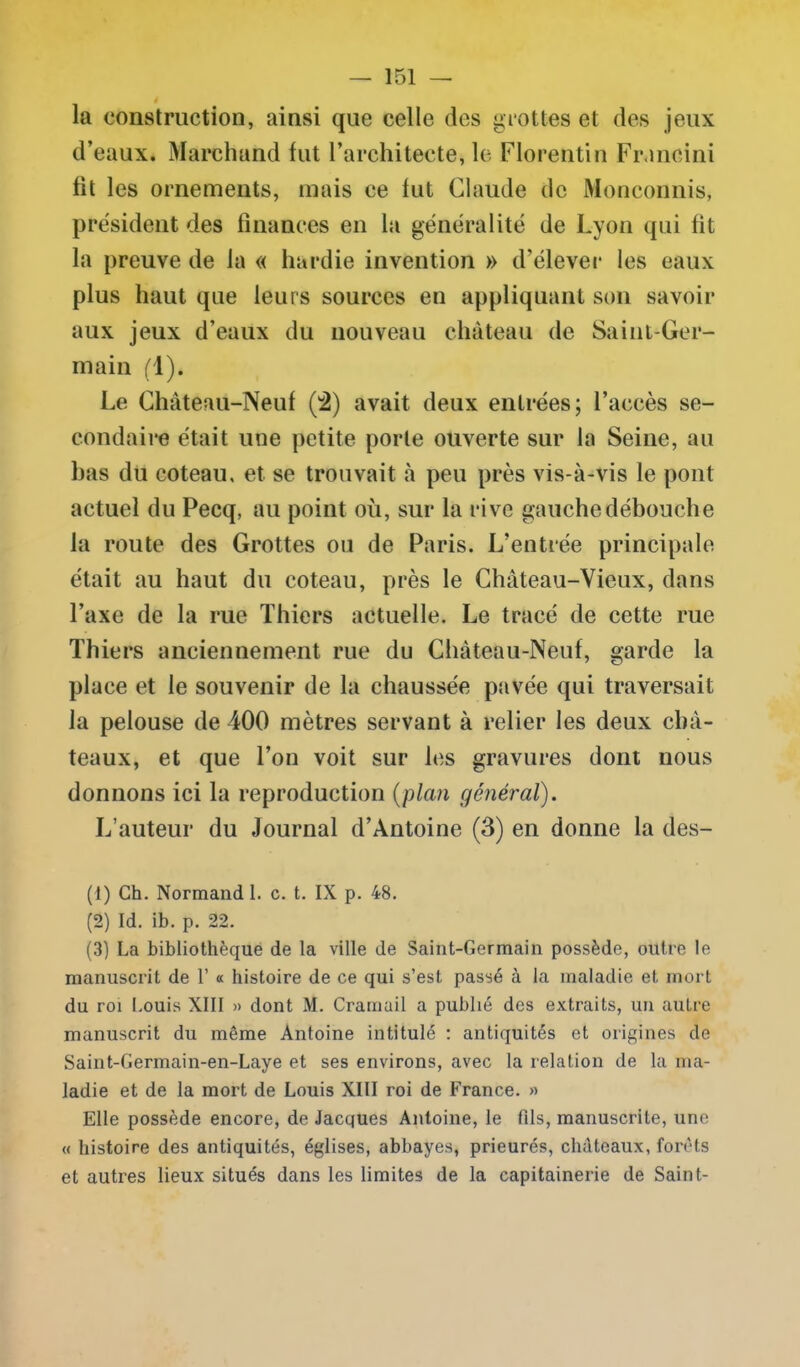 la construction, ainsi que celle des grottes et des jeux d’eaux. Marchand fut l’architecte, le Florentin Francini fit les ornements, mais ce fut Claude de Monconnis, président des finances en la généralité de Lyon qui fit la preuve de la « hardie invention » d’élever les eaux plus haut que leurs sources en appliquant son savoir aux jeux d’eaux du nouveau château de Saint-Ger- main fl). Le Château-Neuf (2) avait deux entrées; l’accès se- condaire était une petite porte ouverte sur la Seine, au bas du coteau, et se trouvait à peu près vis-à-vis le pont actuel du Pecq, au point où, sur la rive gauche débouche la route des Grottes ou de Paris. L’entrée principale était au haut du coteau, près le Château-Vieux, dans l’axe de la rue Thiers actuelle. Le tracé de cette rue Thiers anciennement rue du Château-Neuf, garde la place et le souvenir de la chaussée pavée qui traversait la pelouse de 400 mètres servant à relier les deux châ- teaux, et que l’on voit sur les gravures dont nous donnons ici la reproduction (plan général). L’auteur du Journal d’Antoine (3) en donne la des- (t) Ch. Normand 1. c. t. IX p. 48. (2) Id. ib. p. 22. (3) La bibliothèque de la ville de Saint-Germain possède, outre le manuscrit de 1’ « histoire de ce qui s’est passé à la maladie et mort du roi Louis XIII » dont M. Cramail a publié des extraits, un autre manuscrit du même Antoine intitulé : antiquités et origines de Saint-Germain-en-Laye et ses environs, avec la relation de la ma- ladie et de la mort de Louis XIII roi de France. » Elle possède encore, de Jacques Antoine, le fils, manuscrite, une « histoire des antiquités, églises, abbayes, prieurés, châteaux, forêts et autres lieux situés dans les limites de la capitainerie de Saint-