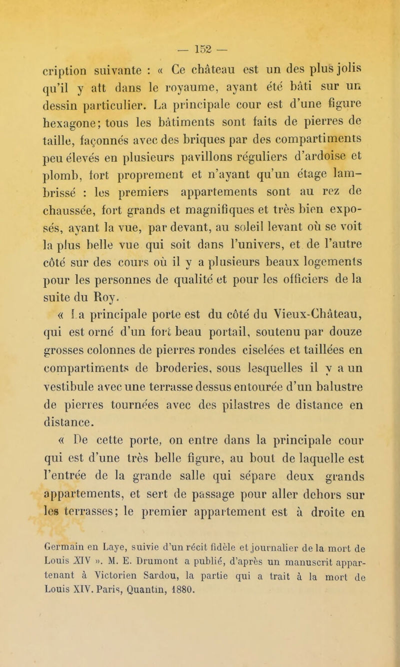 — 152 — cription suivante : « Ce château est un des plus jolis qu’il y att dans le royaume, ayant été bâti sur un dessin particulier. La principale cour est d’une figure hexagone; tous les bâtiments sont faits de pierres de taille, façonnés avec des briques par des compartiments peu élevés en plusieurs pavillons réguliers d’ardoise et plomb, fort proprement et n’ayant qu’un étage lam- brissé : les premiers appartements sont au rez de chaussée, fort grands et magnifiques et très bien expo- sés, ayant la vue, par devant, au soleil levant où se voit la plus belle vue qui soit dans l’univers, et de l’autre côté sur des cours où il y a plusieurs beaux logements pour les personnes de qualité et pour les officiers de la suite du Roy. « l a principale porte est du côté du Vieux-Château, qui est orné d’un fort beau portail, soutenu par douze grosses colonnes de pierres rondes ciselées et taillées en compartiments de broderies, sous lesquelles il y a un vestibule avec une terrasse dessus entourée d’un balustre de pierres tournées avec des pilastres de distance en distance. « De cette porte, on entre dans la principale cour qui est d’une très belle figure, au bout de laquelle est l’entrée de la grande salle qui sépare deux grands appartements, et sert de passage pour aller dehors sur les terrasses; le premier appartement est à droite en Germain en Laye, suivie d’un récit fidèle et journalier de la mort de Louis XdV ». M. E. Drumont a publié, d’après un manuscrit appar- tenant à Victorien Sardou, la partie qui a trait à la mort de