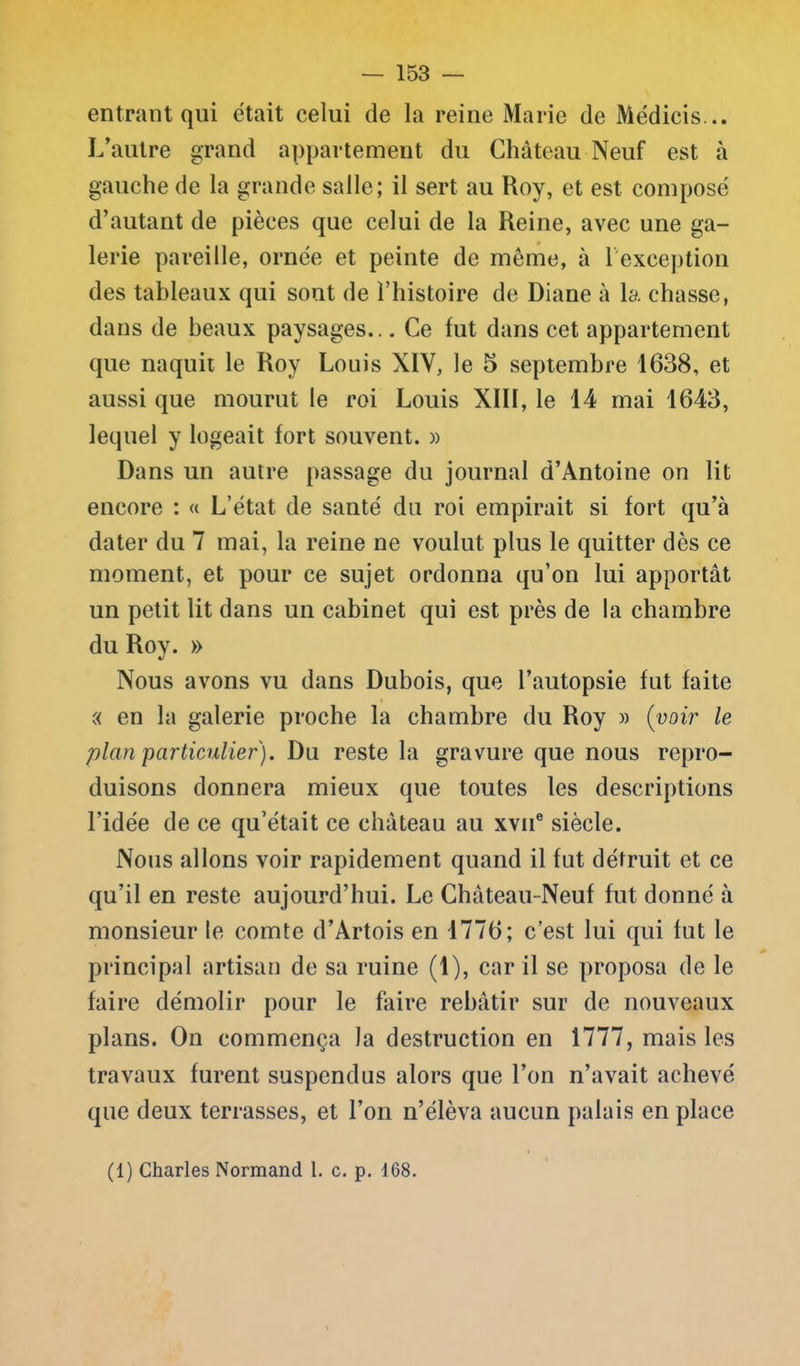 entrant qui était celui de la reine Marie de Médicis... L’autre grand appartement du Château Neuf est à gauche de la grande salle; il sert au Roy, et est composé d’autant de pièces que celui de la Reine, avec une ga- lerie pareille, ornée et peinte de même, à 1 exception des tableaux qui sont de T histoire de Diane à la chasse, dans de beaux paysages... Ce fut dans cet appartement que naquit le Roy Louis XIV, le 5 septembre 1638, et aussi que mourut le roi Louis XIII, le 14 mai 1643, lequel y logeait fort souvent. » Dans un autre passage du journal d’Antoine on lit encore : « L’état de santé du roi empirait si fort qu’à dater du 7 mai, la reine ne voulut plus le quitter dès ce moment, et pour ce sujet ordonna qu’on lui apportât un petit lit dans un cabinet qui est près de la chambre du Roy. » Nous avons vu dans Dubois, que l’autopsie fut faite « en la galerie proche la chambre du Roy » (voir le plan particulier). Du reste la gravure que nous repro- duisons donnera mieux que toutes les descriptions l’idée de ce qu’était ce château au xvne siècle. Nous allons voir rapidement quand il fut détruit et ce qu’il en reste aujourd’hui. Le Château- Neuf fut donné à monsieur le comte d’Artois en 1776; c’est lui qui fut le principal artisan de sa ruine (1), car il se proposa de le faire démolir pour le faire rebâtir sur de nouveaux plans. On commença la destruction en 1777, mais les travaux furent suspendus alors que l’on n’avait achevé que deux terrasses, et l’on n’élèva aucun palais en place