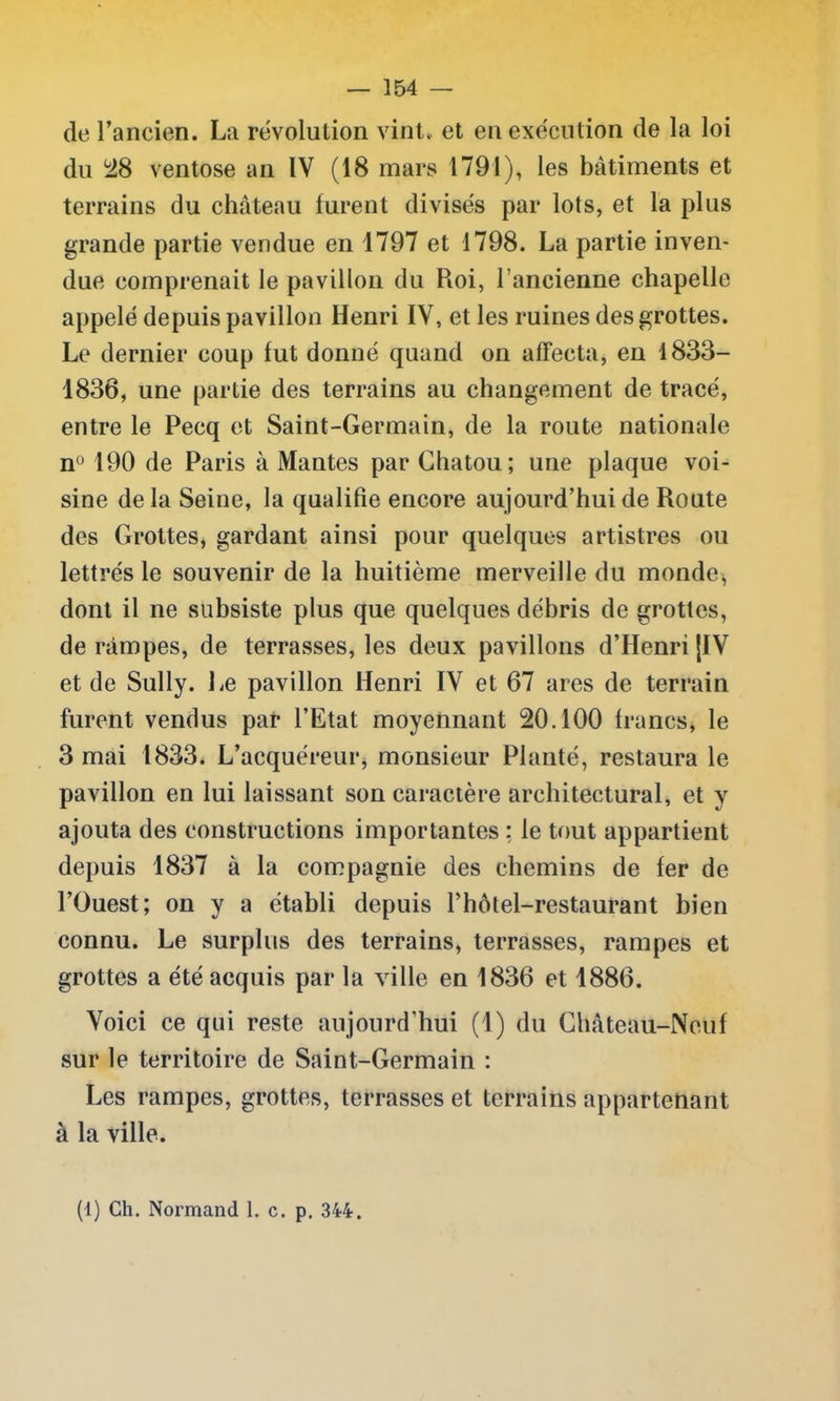 de l’ancien. La révolution vint., et en exécution de la loi du *28 ventôse an IV (18 mars 1791), les batiments et terrains du château lurent divisés par lots, et la plus grande partie vendue en 1797 et 1798. La partie inven- due comprenait le pavillon du Roi, l ancienne chapelle appelé depuis pavillon Henri IV, et les ruines des grottes. Le dernier coup lut donné quand on affecta, en 1833- 1838, une partie des terrains au changement de tracé, entre le Pecq et Saint-Germain, de la route nationale n° 190 de Paris à Mantes par Chatou; une plaque voi- sine delà Seine, la qualifie encore aujourd’hui de Route des Grottes, gardant ainsi pour quelques artistres ou lettrés le souvenir de la huitième merveille du monde, dont il ne subsiste plus que quelques débris de grottes, de rampes, de terrasses, les deux pavillons d’Henri [IV et de Sully. Le pavillon Henri IV et 67 ares de terrain furent vendus par l’Etat moyennant 20.100 francs, le 3 mai 1833. L’acquéreur, monsieur Planté, restaura le pavillon en lui laissant son caractère architectural, et y ajouta des constructions importantes : le tout appartient depuis 1837 à la compagnie des chemins de fer de l’Ouest; on y a établi depuis fhôtel-restaurant bien connu. Le surplus des terrains, terrasses, rampes et grottes a été acquis par la ville en 1836 et 1886. Voici ce qui reste aujourd'hui (1) du Château-Neuf sur le territoire de Saint-Germain : Les rampes, grottes, terrasses et terrains appartenant à la ville.