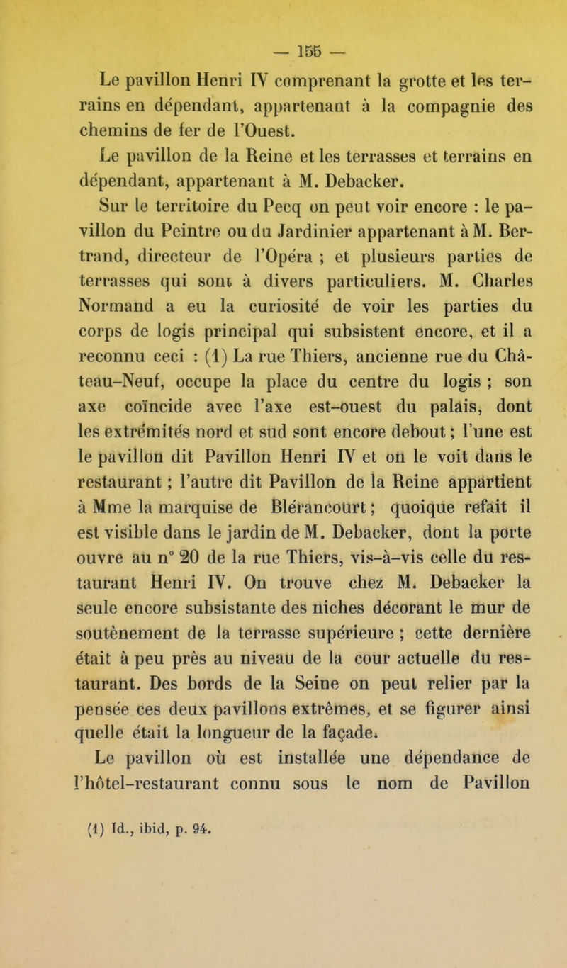 Le pavillon Henri IV comprenant la grotte et les ter- rains en dépendant, appartenant à la compagnie des chemins de fer de l’Ouest. Le pavillon de la Reine et les terrasses et terrains en dépendant, appartenant à M. Debacker. Sur le territoire du Pecq on peut voir encore : le pa- villon du Peintre ou du Jardinier appartenant àM. Ber- trand, directeur de l’Opéra ; et plusieurs parties de terrasses qui sont à divers particuliers. M. Charles Normand a eu la curiosité de voir les parties du corps de logis principal qui subsistent encore, et il a reconnu ceci : (1) La rue Thiers, ancienne rue du Châ- teau-Neuf, occupe la place du centre du logis ; son axe coïncide avec l’axe est-ouest du palais, dont les extrémités nord et sud sont encore debout ; l’une est le pavillon dit Pavillon Henri IV et on le voit dans le restaurant ; l’autre dit Pavillon de la Reine appartient à Mme la marquise de Blérancoürt ; quoique refait il est visible dans le jardin de M. Debacker, dont la porte ouvre au n° 20 de la rue Thiers, vis-à-vis celle du res- taurant Henri IV. On trouve chez M. Debacker la seule encore subsistante des niches décorant le mur de soutènement de la terrasse supérieure ; cette dernière était à peu près au niveau de la cour actuelle du res- taurant. Des bords de la Seine on peut relier par la pensée ces deux pavillons extrêmes, et se figurer ainsi quelle était la longueur de la façade» Le pavillon où est installée une dépendance de l’hôtel-restaurant connu sous le nom de Pavillon (1) Id., ibid, p. 94.