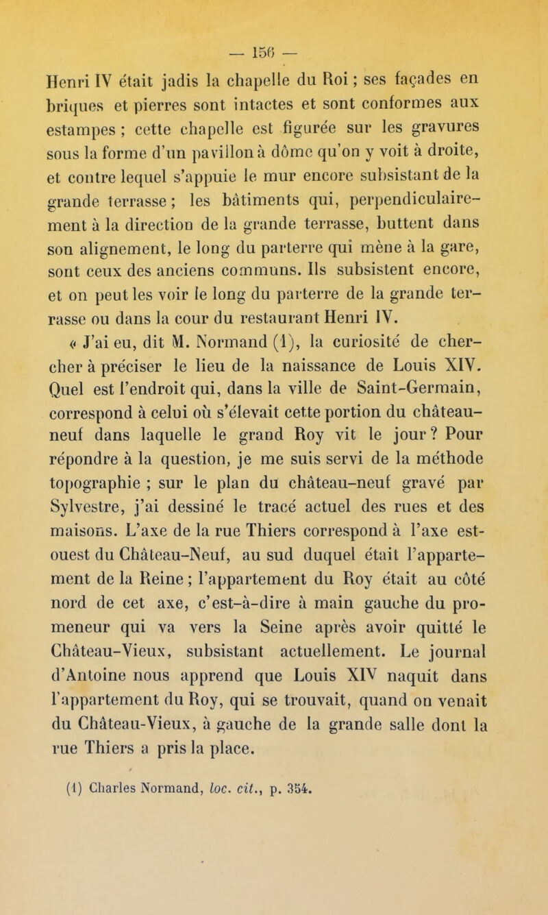 Henri IV était jadis la chapelle du Roi ; ses façades en briques et pierres sont intactes et sont conformes aux estampes ; cette chapelle est figurée sur les gravures sous la forme d’un pavillon à dôme qu’on y voit à droite, et contre lequel s’appuie le mur encore subsistant de la grande terrasse; les bâtiments qui, perpendiculaire- ment à la direction de la grande terrasse, buttent dans son alignement, le long du parterre qui mène à la gare, sont ceux des anciens communs. Ils subsistent encore, et on peut les voir le long du parterre de la grande ter- rasse ou dans la cour du restaurant Henri IV. << J’ai eu, dit M. Normand (1), la curiosité de cher- cher à préciser le lieu de la naissance de Louis XIV. Quel est l’endroit qui, dans la ville de Saint-Germain, correspond à celui où s’élevait cette portion du château- neuf dans laquelle le grand Roy vit le jour ? Pour répondre à la question, je me suis servi de la méthode topographie ; sur le plan du château-neuf gravé par Sylvestre, j’ai dessiné le tracé actuel des rues et des maisons. L’axe de la rue Thiers correspond à l’axe est- ouest du Château-Neuf, au sud duquel était l’apparte- ment de la Reine ; l’appartement du Roy était au côté nord de cet axe, c’est-à-dire à main gauche du pro- meneur qui va vers la Seine après avoir quitté le Château-Vieux, subsistant actuellement. Le journal d’Antoine nous apprend que Louis XIV naquit dans l’appartement du Roy, qui se trouvait, quand on venait du Château-Vieux, à gauche de la grande salle dont la rue Thiers a pris la place. /