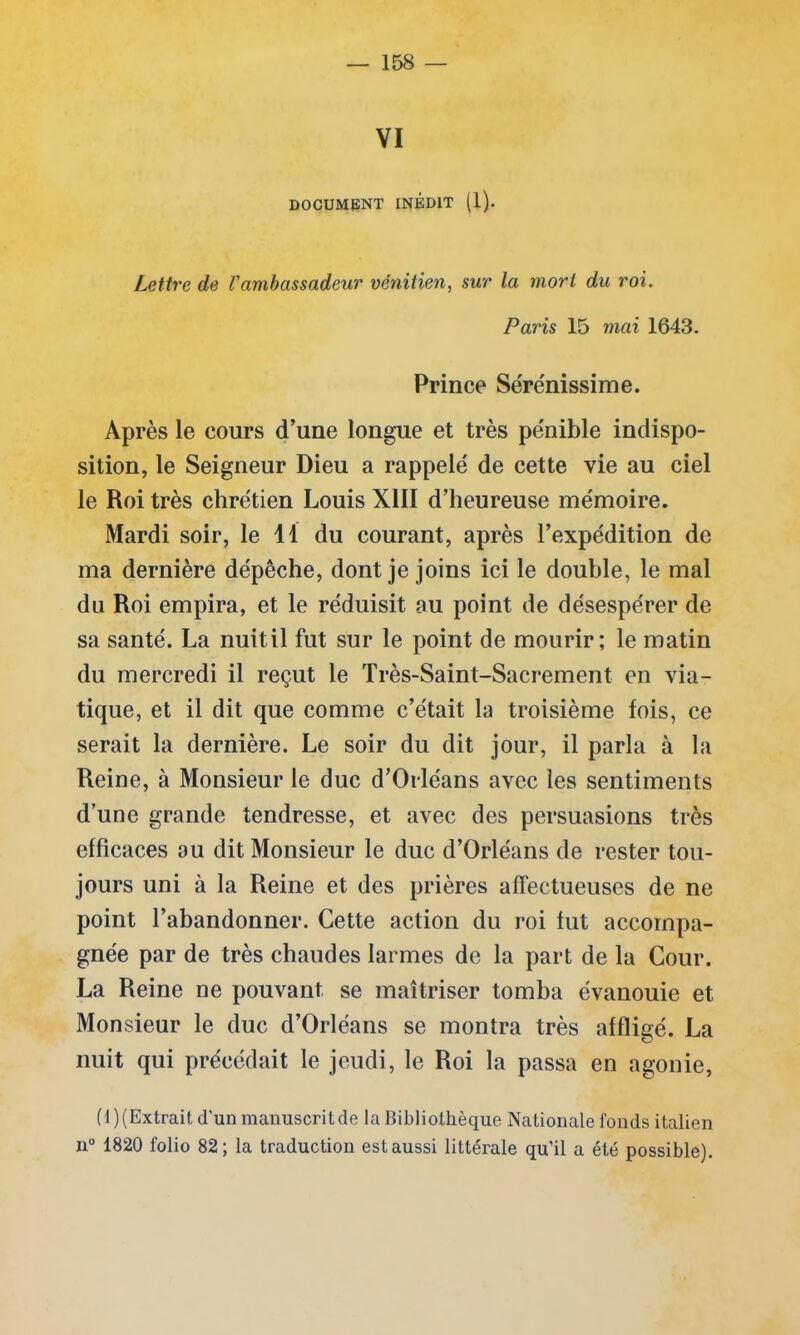 VI DOCUMENT INÉDIT (1). Lettre de l'ambassadeur vénitien, sur la mort du roi. Paris 15 mai 1643. Prince Sére'nissime. Ap rès le cours d’une longue et très pénible indispo- sition, le Seigneur Dieu a rappelé de cette vie au ciel le Roi très chrétien Louis XIII d’heureuse mémoire. Mardi soir, le 11 du courant, après l’expédition de ma dernière dépêche, dont je joins ici le double, le mal du Roi empira, et le réduisit au point de désespérer de sa santé. La nuit il fut sur le point de mourir; le matin du mercredi il reçut le Très-Saint-Sacrement en via- tique, et il dit que comme c’était la troisième fois, ce serait la dernière. Le soir du dit jour, il parla à la Reine, à Monsieur le duc d’Orléans avec les sentiments d’une grande tendresse, et avec des persuasions très efficaces au dit Monsieur le duc d’Orléans de rester tou- jours uni à la Reine et des prières affectueuses de ne point l’abandonner. Cette action du roi fut accompa- gnée par de très chaudes larmes de la part de la Cour. La Reine ne pouvant se maîtriser tomba évanouie et Monsieur le duc d’Orléans se montra très affligé. La nuit qui précédait le jeudi, le Roi la passa en agonie, (1) (Extrait d'un manuscrit de la Bibliothèque Nationale fonds italien n° 1820 folio 82; la traduction est aussi littérale qu’il a été possible).
