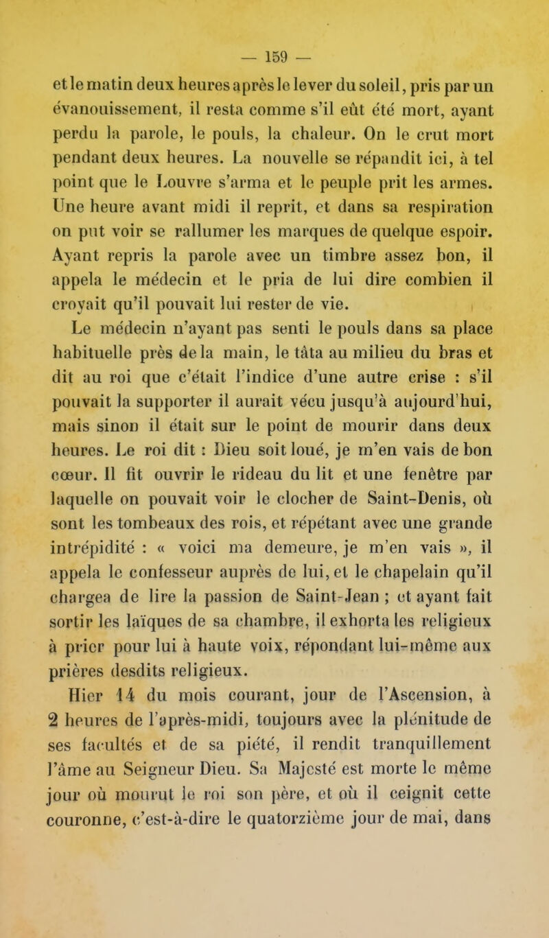 et le matin deux heures après le lever du soleil, pris par un évanouissement, il resta comme s’il eût été mort, ayant perdu la parole, le pouls, la chaleur. On le crut mort pendant deux heures. La nouvelle se répandit ici, à tel point que le Louvre s’arma et le peuple prit les armes. Une heure avant midi il reprit, et dans sa respiration on put voir se rallumer les marques de quelque espoir. Ayant repris la parole avec un timbre assez bon, il appela le médecin et le pria de lui dire combien il croyait qu’il pouvait lui rester de vie. Le médecin n’ayant pas senti le pouls dans sa place habituelle près delà main, le tàta au milieu du bras et dit au roi que c’était l’indice d’une autre crise : s’il pouvait la supporter il aurait vécu jusqu’à aujourd’hui, mais sinon il était sur le point de mourir dans deux heures. Le roi dit : Dieu soit loué, je m’en vais de bon cœur. 11 fit ouvrir le rideau du lit et une fenêtre par laquelle on pouvait voir le clocher de Saint-Denis, où sont les tombeaux des rois, et répétant avec une grande intrépidité : « voici ma demeure, je m’en vais », il appela le confesseur auprès de lui, et le chapelain qu’il chargea de lire la passion de Saint-Jean ; et ayant fait sortir les laïques de sa chambre, il exhorta les religieux à prier pour lui à haute voix, répondant lui-même aux prières desdits religieux. Hier 14 du mois courant, jour de l’Ascension, à 2 heures de l’après-midi, toujours avec la plénitude de ses facultés et de sa piété, il rendit tranquillement Famé au Seigneur Dieu. Sa Majesté est morte le même jour où mourut le roi son père, et où il ceignit cette couronne, c’est-à-dire le quatorzième jour de mai, dans