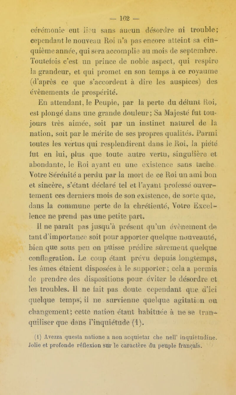 cérémonie eut li u sans aucun désordre ni trouble; cependant le nouveau Roi n’a pas encore atteint sa cin- quième année, qui sera accomplie au mois de septembre. Toutefois c’est un prince de noble aspect, qui respire la grandeur, et qui promet en son temps à ce royaume (d’après ce que s’accordent à dire les auspices) des évènements de prospérité. En attendant, le Peuple, par la perte du défunt Roi, est plongé dans une grande douleur; Sa Majesté fut tou- jours très aimée, soit par un instinct naturel de la nation, soit par le mérite de ses propres qualités. Parmi toutes les vertus qui resplendirent dans le Roi, la piété fut en lui, plus que toute autre vertu, singulière et abondante, le Roi avant eu une existence sans tache Votre Sérénité a perdu par la mort de ce Roi un ami bon et sincère, s’étant déclaré tel et Payant professé ouver- tement ces derniers mois de son existence, de sorte que, dans la commune perte de la chrétienté, Votre Excel- lence ne prend pas une petite part. ï! ne paraît pas jusqu’à présent qu’un évènement de tant d importance soit pour apporter quelque nouveauté, bien que sous peu on puisse prédire sûrement quelque conflagration. Le coup étant prévu depuis longtemps, les âmes étaient disposées à le supporter; cela a permis de prendre des dispositions pour éviter le désordre et les troubles. 11 ne fait pas doute cependant que d’ici quelque temps, il ne survienne quelque agitation ou changement; cette nation étant habituée à ne se Iran- quiliser que dans l’inquiétude (1). (1) Avezza questa natione a non acquietar che nell’ inquietudiiie. Jolie et profonde réflexion sur le caractère du peuple français.