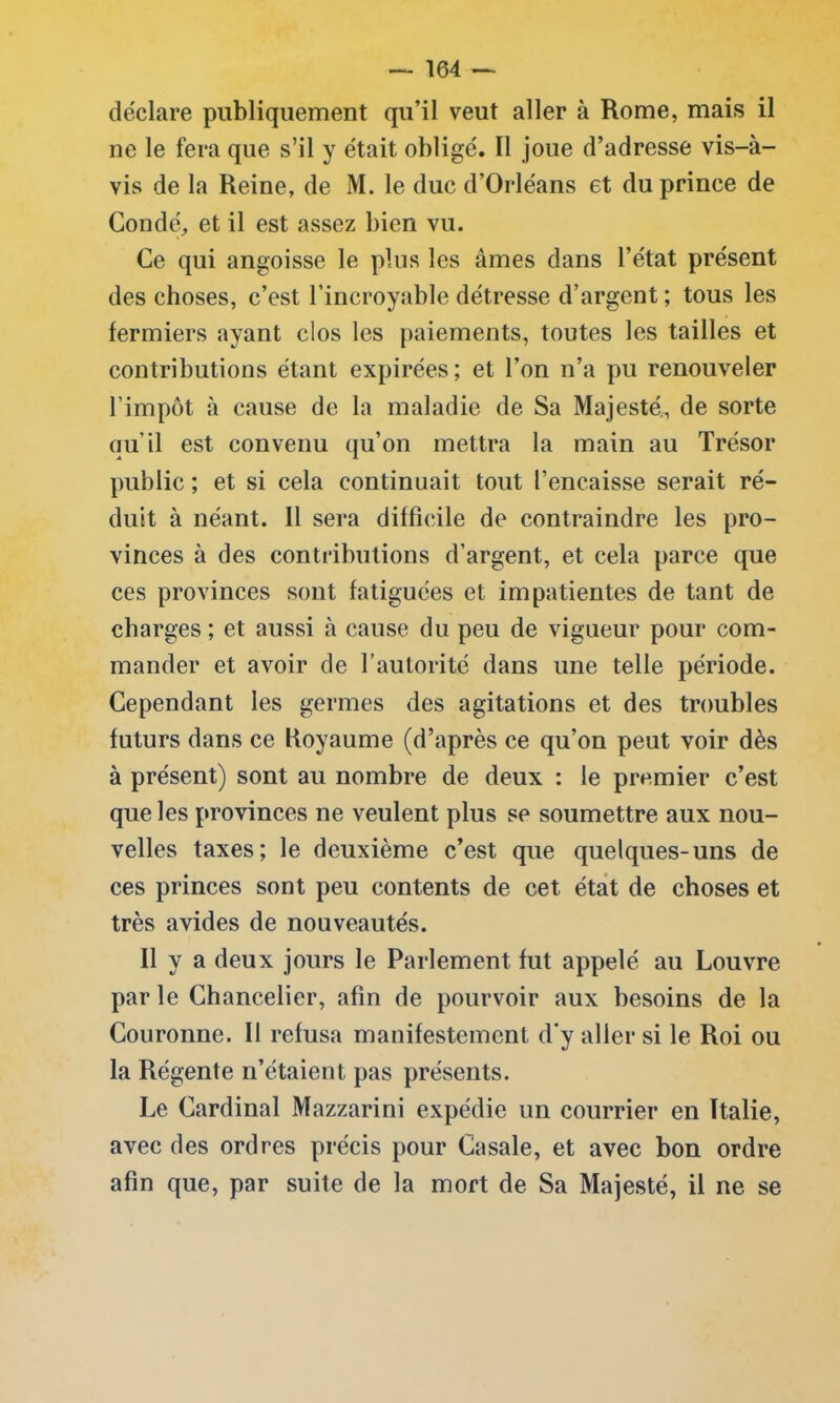 déclare publiquement qu’il veut aller à Rome, mais il ne le fera que s’il y était obligé. Il joue d’adresse vis-à- vis de la Reine, de M. le duc d’Orléans et du prince de Condé, et il est assez bien vu. Ce qui angoisse le plus les âmes dans l’état présent des choses, c’est l’incroyable détresse d’argent ; tous les fermiers ayant clos les paiements, toutes les tailles et contributions étant expirées; et l’on n’a pu renouveler l’impôt à cause de la maladie de Sa Majesté., de sorte qu’il est convenu qu’on mettra la main au Trésor public ; et si cela continuait tout l’encaisse serait ré- duit à néant. Il sera difficile de contraindre les pro- vinces à des contributions d’argent, et cela parce que ces provinces sont fatiguées et impatientes de tant de charges ; et aussi à cause du peu de vigueur pour com- mander et avoir de l’autorité dans une telle période. Cependant les germes des agitations et des troubles futurs dans ce Royaume (d’après ce qu’on peut voir dès à présent) sont au nombre de deux : le premier c’est que les provinces ne veulent plus se soumettre aux nou- velles taxes; le deuxième c’est que quelques-uns de ces princes sont peu contents de cet état de choses et très avides de nouveautés. Il y a deux jours le Parlement fut appelé au Louvre par le Chancelier, afin de pourvoir aux besoins de la Couronne. Il refusa manifestement d’y aller si le Roi ou la Régente n’étaient pas présents. Le Cardinal Mazzarini expédie un courrier en Italie, avec des ordres précis pour Casale, et avec bon ordre afin que, par suite de la mort de Sa Majesté, il ne se