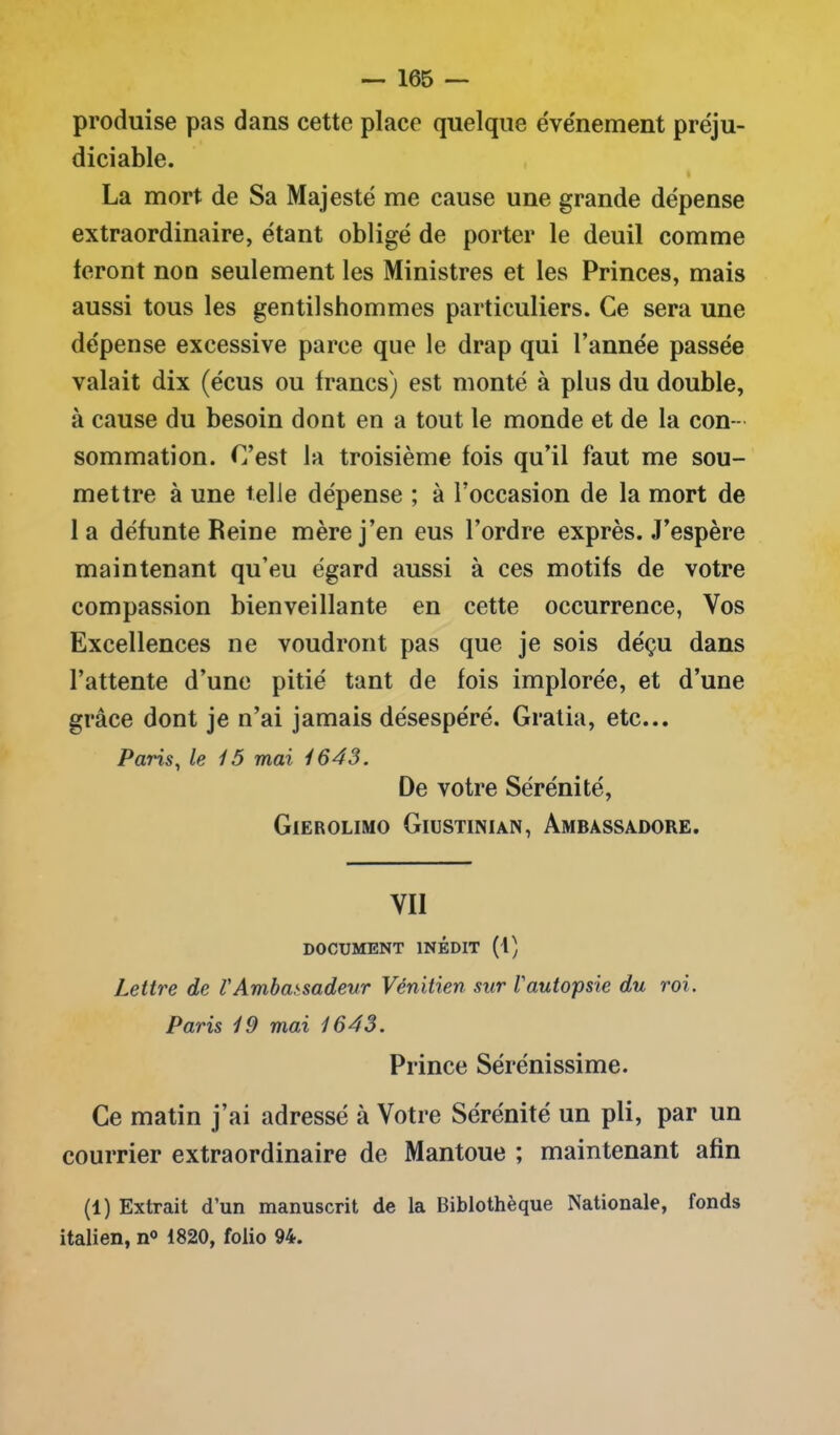 produise pas dans cette place quelque événement préju- diciable. La mort de Sa Majesté me cause une grande dépense extraordinaire, étant obligé de porter le deuil comme feront non seulement les Ministres et les Princes, mais aussi tous les gentilshommes particuliers. Ce sera une dépense excessive parce que le drap qui l’année passée valait dix (écus ou francs) est monté à plus du double, à cause du besoin dont en a tout le monde et de la con- sommation. C’est la troisième fois qu’il faut me sou- mettre à une telle dépense ; à l’occasion de la mort de la défunte Reine mère j’en eus l’ordre exprès. J’espère maintenant qu’eu égard aussi à ces motifs de votre compassion bienveillante en cette occurrence, Vos Excellences ne voudront pas que je sois déçu dans l’attente d’une pitié tant de fois implorée, et d’une grâce dont je n’ai jamais désespéré. Gratia, etc... Paris, le 15 mai 1643. De votre Sérénité, Gierolimo Giustinian, Ambàssadore. VII DOCUMENT INÉDIT (t) Lettre de VAmbassadeur Vénitien sur l'autopsie du roi. Paris 19 mai 1643. Prince Sérénissime. Ce matin j’ai adressé à Votre Sérénité un pli, par un courrier extraordinaire de Mantoue ; maintenant afin (1) Extrait d’un manuscrit de la Biblothèque Nationale, fonds italien, n° 1820, folio 94.