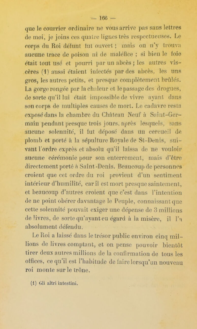 que le courrier ordinaire ne vous arrive pas sans lettres de moi, je joins ces quatre lignes très respectueuses. Le corps du Roi défunt tut ouvert ; mais on n’y trouva aucune trace de poison ni de maléfice ; si bien le foie était tout usé et pourri par un abcès ; les autres vis- cères (1) aussi étaient infectés par des abcès, les uns gros, les autres petits, et presque complètement brûlés. La gorge rongée par la chaleur et le passage des drogues, de sorte qu’il lui était impossible de vivre ayant dans son corps de multiples causes de mort. Le cadavre resta exposé dans la chambre du Château Neuf à Saint-Ger- main pendant presque trois jours, après lesquels, sans aucune solennité, il lut déposé dans un cercueil de plomb et porté à la sépulture Royale de St-Denis, sui- vant l’ordre exprès et absolu qu’il laissa de ne vouloir aucune cérémonie pour son enterrement, mais d’être directement porté à Saint-Denis. Beaucoup de personnes croient que cet ordre du roi provient d’un sentiment intérieur d’humilité, car il est mort presque saintement, et beaucoup d’autres croient que c’est dans l’intention de ne point obérer davantage le Peuple, connaissant que cette solennité pouvait exiger une dépense de 3 millions de livres, de sorte qu’ayant eu égard à ia misère, il l’a absolument défendu. Le Roi a laissé dans le trésor public environ cinq mil- lions de livres comptant, et on pense pouvoir bientôt tirer deux autres millions de la confirmation de tous les offices, ce qu’il est l’habitude de faire lorsqu’un nouveau roi monte sur le trône. (1) Gli altri intestini.