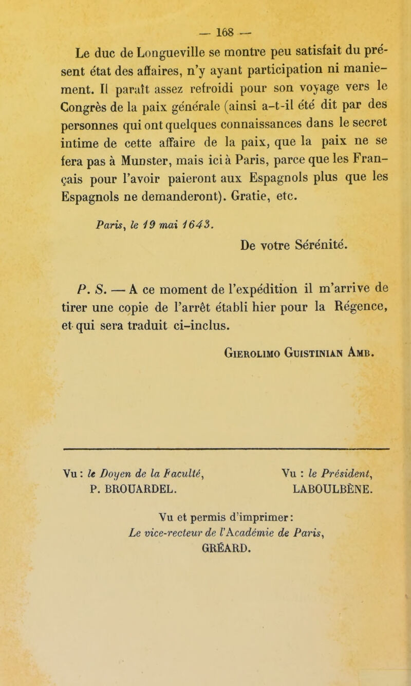Le duc de Longueville se montre peu satisfait du pré- sent état des affaires, n’y ayant participation ni manie- ment. Il paraît assez refroidi pour son voyage vers le Congrès de la paix générale (ainsi a-t-il été dit par des personnes qui ont quelques connaissances dans le secret intime de cette affaire de la paix, que la paix ne se fera pas à Munster, mais ici à Paris, parce que les Fran- çais pour l’avoir paieront aux Espagnols plus que les Espagnols ne demanderont). Gratie, etc. Paris, le 19 mai 1645. De votre Sérénité. P. S. — A ce moment de l’expédition il m’arrive de tirer une copie de l’arrêt établi hier pour la Régence, et qui sera traduit ci-inclus. GlEROLIMO GuiSTINIÀN AmB. Vu : le Doyen de la Faculté, P. BROUARDEL. Vu : le Président, LABOULBÈNE. Vu et permis d’imprimer: Le vice-recteur de l'Académie de Paris, GRÉARD.