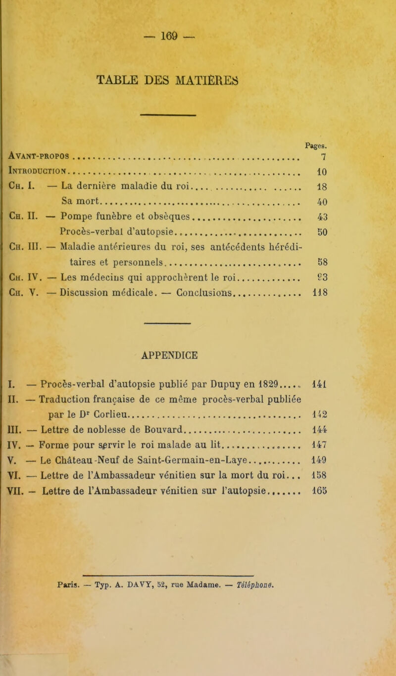 TABLE DES MATIÈRES Pages. Avant-propos 7 Introduction 10 Ch. I. — La dernière maladie du roi 18 Sa mort 40 Ch. II. — Pompe funèbre et obsèques 43 Procès-verbal d’autopsie 50 Ch. III. — Maladie antérieures du roi, ses antécédents hérédi- taires et personnels 58 Ch. IV. — Les médecins qui approchèrent le roi 93 Ch. V. —Discussion médicale.— Conclusions 118 APPENDICE I. — Procès-verbal d’autopsie publié par Dupuy en 1829 141 IL — Traduction française de ce même procès-verbal publiée par le Dr Corlieu 142 III. — Lettre de noblesse de Bouvard 144 IV. — Forme pour servir le roi malade au lit 147 V. — Le Château-Neuf de Saint-Germain-en-Laye 149 VI. — Lettre de l’Ambassadeur vénitien sur la mort du roi... 158 VII. — Lettre de l’Ambassadeur vénitien sur l’autopsie 165 Paris. — Typ. A. DAVY, 52, rue Madame. — Téléphone.