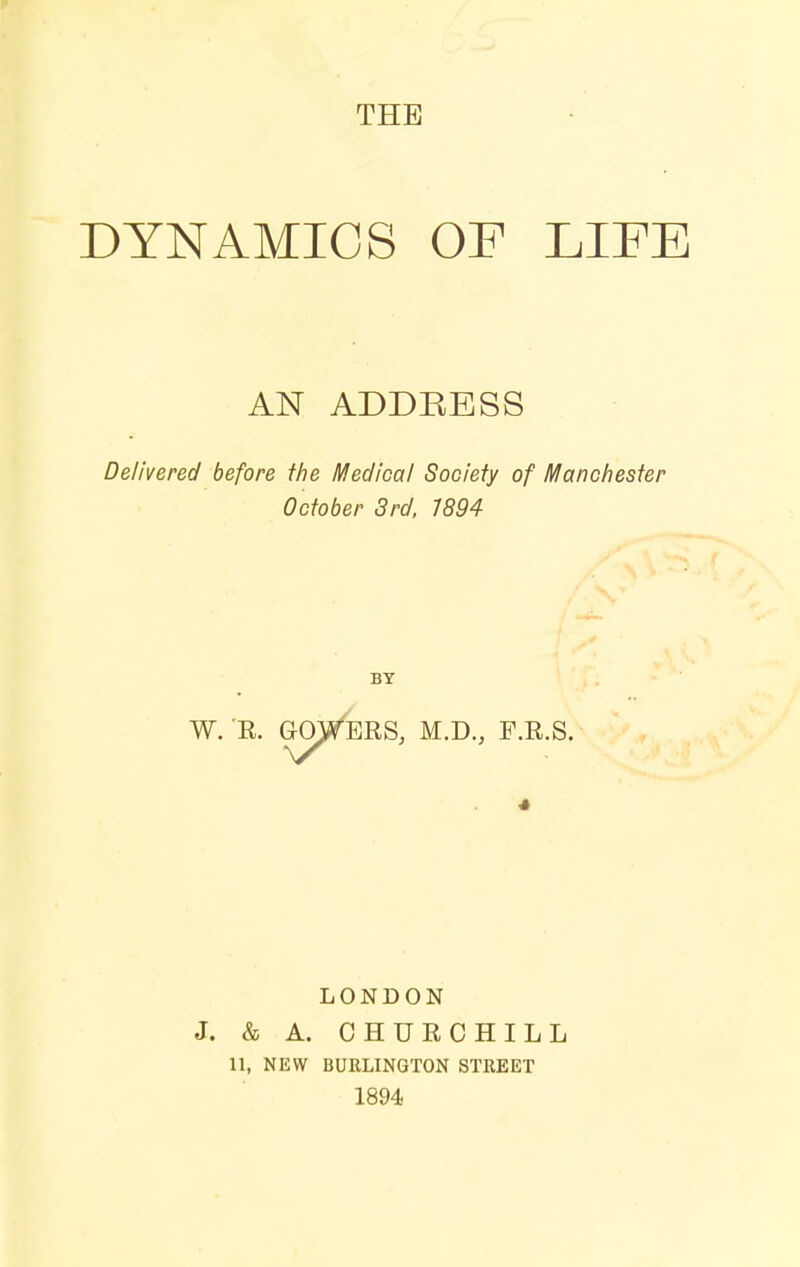 THE DYNAMICS OP LIFE AN ADDEESS Delivered before the Medical Society of Manchester October 3rd, 7894 BY W. 'E. GOFERS, M.D., F.R.S. LONDON J. & A. CHURCHILL 11, NEW BURLINGTON STREET 1894