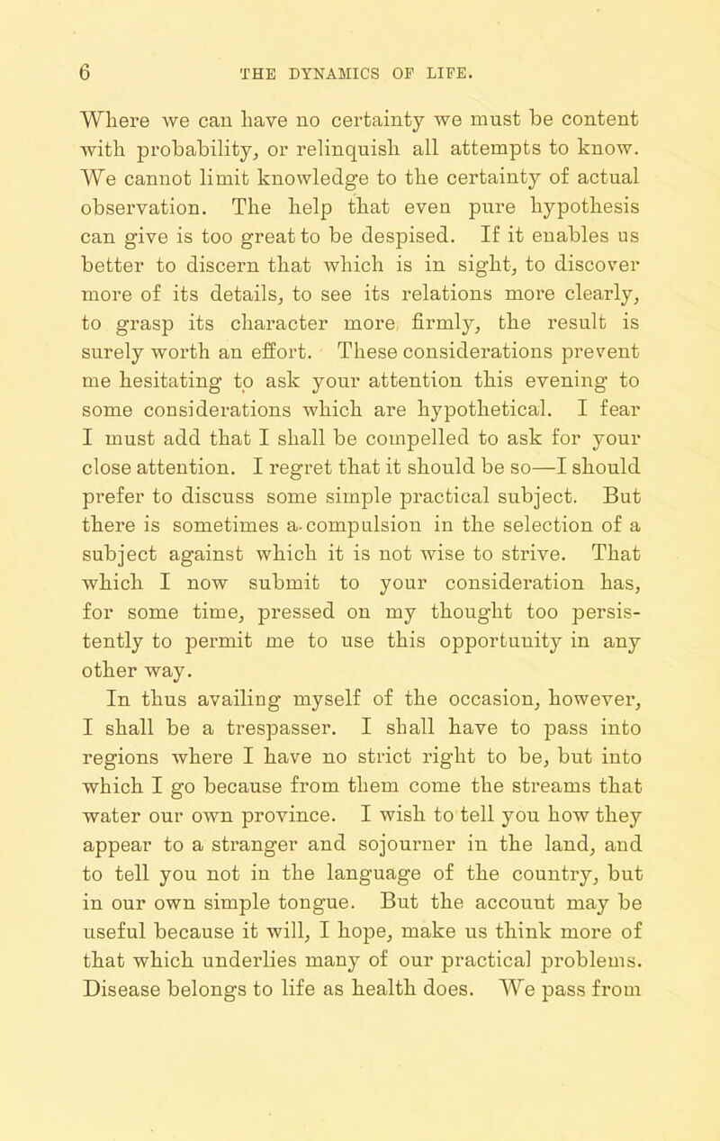 Wliere we can liave no certainty we must be content with probability^ or relinquisli all attempts to know. We cannot limit knowledge to the certainty of actual observation. The help that even pure hypothesis can give is too great to be despised. If it enables us better to discern that which is in sight, to discover more of its details, to see its relations more clearly, to grasp its character more firmly, the result is surely worth an effort. These considerations prevent me hesitating to ask your attention this evening to some considerations which are hypothetical. I fear I must add that I shall be compelled to ask for your close attention. I regret that it should be so—I should prefer to discuss some simple practical subject. But there is sometimes a-compulsion in the selection of a subject against which it is not wise to strive. That which I now submit to your consideration has, for some time, pressed on my thought too persis- tently to permit me to use this opportunity in any other way. In thus availing myself of the occasion, however, I shall be a trespasser. I shall have to pass into regions where I have no strict right to be, but into which I go because from them come the streams that water our own province. I wish to tell you how they appear to a stranger and sojourner in the land, and to tell you not in the language of the country, but in our own simple tongue. But the account may be useful because it will, I hope, make us think more of that which underlies many of our practical problems. Disease belongs to life as health does. We pass from
