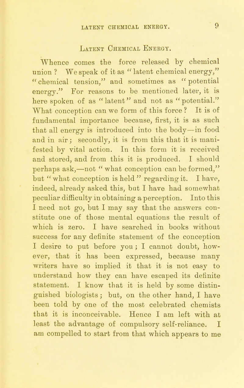 Latent Chemical Energy. Whence comes the force released by chemical union ? We speak of it as  latent chemical energy,  chemical tension/' and sometimes as  potential energy. For reasons to be mentioned later, it is hei'e spoken of as  latent and not as  potential. What conception can we form of this force ? It is of fundamental importance because, first, it is as such that all energy is introduced into the body—in food and in air; secondly, it is from this that it is mani- fested by vital action. In this form it is received and stored, and from this it is produced. I should perhaps ask,—not what conception can be formed, but  what conception is held  regarding it. I have, indeed, already asked this, but I have had somewhat peculiar difl&culty in obtaining a perception. Into this I need not go, but I may say that the answers con- stitute one of those mental equations the result of which is zero. I have searched in books without success for any definite statement of the conception I desire to put before you ; I cannot doubt, how- ever, that it has been expressed, because many writers have so implied it that it is not easy to understand how they can have escaped its definite statement. I know that it is held by some distin- guished biologists; but, on the other hand, I have been told by one of the most celebrated chemists that it is inconceivable. Hence I am left with at least the advantage of compulsory self-reliance. I am compelled to start from that which appears to me