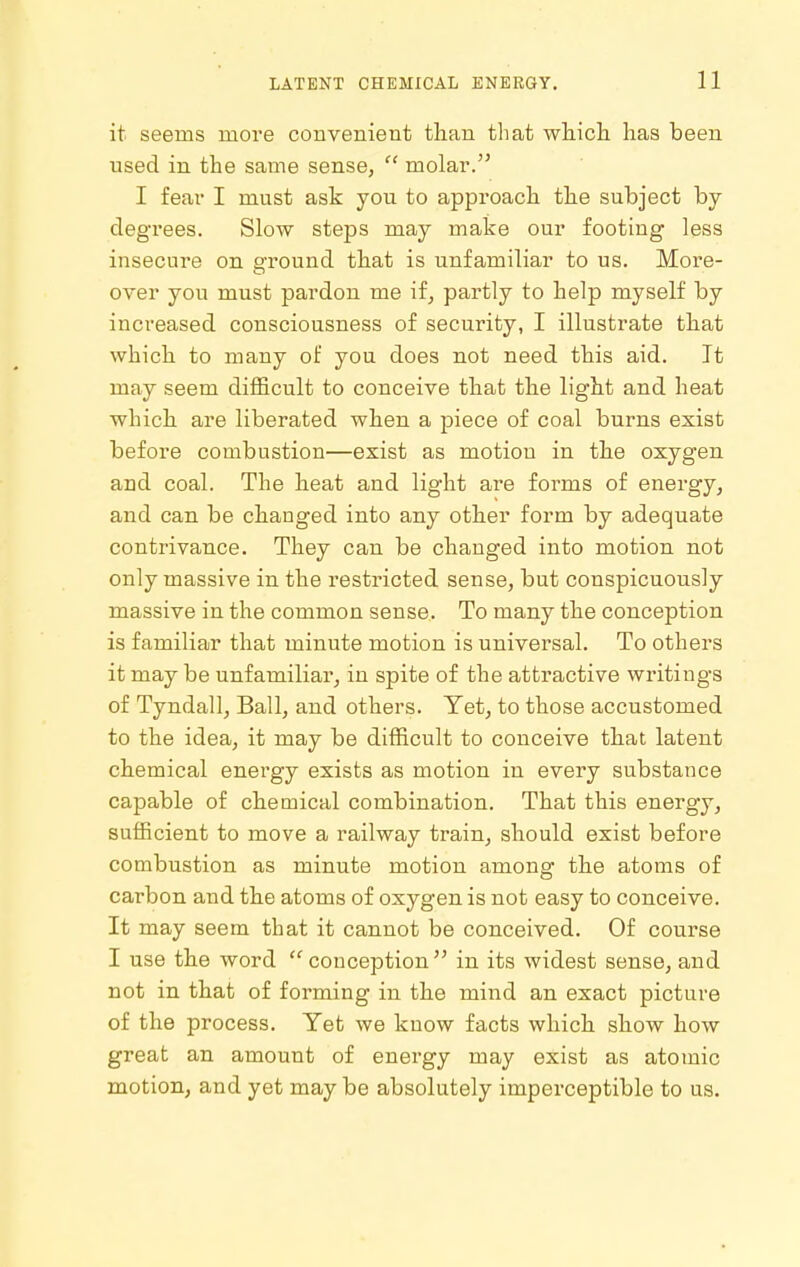it seems moi'e convenient than that whicli has been used in the same sense,  molar. I fear I must ask you to approach the subject by- degrees. Slow steps may make our footing less insecuie on e-round that is unfamiliar to us. More- over you must pardon me if, partly to help myself by increased consciousness of security, I illustrate that which to many of you does not need this aid. It may seem difficult to conceive that the light and heat which are liberated when a piece of coal burns exist before combustion—exist as motion in the oxygen and coal. The heat and light are forms of energy, and can be changed into any other form by adequate contrivance. They can be changed into motion not only massive in the restricted sense, but conspicuously massive in the common sense. To many the conception is familiar that minute motion is universal. To others it may be unfamiliar, in spite of the attractive writings of Tyndall, Ball, and others. Yet, to those accustomed to the idea, it may be difficult to conceive that latent chemical energy exists as motion in every substance capable of chemical combination. That this energy, sufficient to move a railway train, should exist before combustion as minute motion among the atoms of carbon and the atoms of oxygen is not easy to conceive. It may seem that it cannot be conceived. Of course I use the word  conception  in its widest sense, and not in that of forming in the mind an exact picture of the process. Yet we know facts which show how great an amount of energy may exist as atomic motion, and yet may be absolutely imperceptible to us.