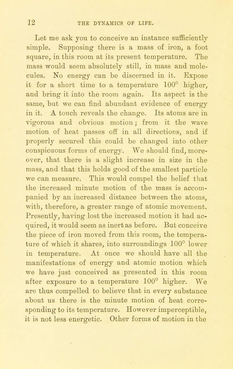 Let me ask you to conceive an instance suflBciently simple. Supposing there is a mass of iron, a foot square, in this room at its present temperature. The mass would seem absolutely still, in mass and. mole- cules. No energy can be discerned in it. Expose it for a short time to a temperature 100° higher, and bring it into the room again. Its aspect is the same, but we can find abundant evidence of energy in it. A touch reveals the change. Its atoms are in vigorous and obvious motion; from it the wave motion of heat passes off in all directions, and if properly secured this could be changed into other conspicuous forms of energy. We should find, more- over, that there is a slight increase in size in the mass, and that this holds good of the smallest particle we can measure. This would compel the belief that the increased minute motion of the mass is accom- panied by an increased distance between the atoms, with, therefore, a greater range of atomic movement. Presently, having lost the increased motion it had ac- quired, it would seem as inert as before. But conceive the piece of iron moved from this room, the tempera- ture of which it shares, into surroundings 100° lower in temperature. At once we should have all the manifestations of energy and atomic motion which we have just conceived as presented in this room after exposure to a temperature 100° higher. We are thus compelled to believe that in every substance about us there is the minute motion of heat corre- sponding to its temperature. However imperceptible, it is not less energetic. Other forms of motion in the