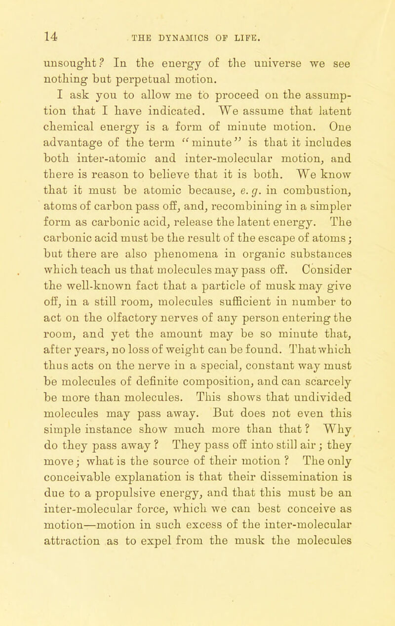 unsouglit ? In the energy of the universe we see nothing bat perpetual motion. I ask you to allow me to proceed on the assump- tion that I have indicated. We assume that latent chemical energy is a form of minute motion. One advantage of the term  minute is that it includes both inter-atomic and inter-molecular motion, and there is reason to believe that it is both. We know that it must be atomic because, e. g. in combustion, atoms of carbon pass off, and, recombining in a simpler form as carbonic acid, release the latent energy. The carbonic acid must be the result of the escape of atoms; but there ai'e also phenomena in organic substances which teach us that molecules may pass off. Consider the well-known fact that a particle of musk may give off, in a still room, molecules sufficient in number to act on the olfactory nerves of any person entering the room, and yet the amount may be so minute that, after years, no loss of weight can be found. That which thus acts on the nerve in a special, constant way must be molecules of definite composition, and can scarcely be more than molecules. This shows that undivided molecules may pass away. But does not even this simple instance show much more than that ? Why do they pass away ? They pass off into still air; they move; what is the source of their motion ? The only conceivable explanation is that their dissemination is due to a propulsive energy, and that this must be an inter-molecular force, which we can best conceive as motion—motion in such excess of the inter-molecular attraction as to expel from the musk the molecules