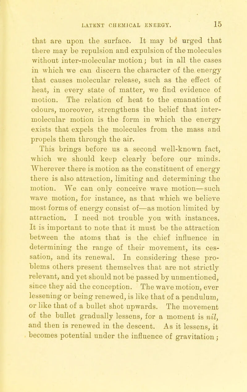 that are upon the surface. It may be urged that there may be repulsion and expulsion of the molecules without inter-molecular motion; but in all the cases in which we can discern the character of the energy that causes molecular release, such as the effect of heat, in every state of matter, we find evidence of motion. The relation of heat to the emanation of odours, moreover, strengthens the belief that inter- molecular motion is the form in which the energy exists that expels the molecules from the mass and propels them through the air. This brings before us a second well-known fact, which we should keep clearly before our minds. Wherever there is motion as the constituent of energy there is also attraction, limiting and determining the motion. We can only conceive wave motion—such wave motion, for instance, as that which we believe most forms of energy consist of—as motion limited by attraction. I need not trouble you with instances. It is important to note that it must be the attraction between the atoms that is the chief influence in determining the range of their movement, its ces- sation, and its renewal. In considering these pro- blems others present themselves that are not strictly relevant, and yet should not be passed by unmentioned, since they aid the conception. The wave motion, ever lessening or being renewed, is like that of a pendulum, or like that of a bullet shot upwards. The movement of the bullet gradually lessens, for a moment is nil, and then is renewed in the descent. As it lessens, it becomes potential under the influence of gravitation;