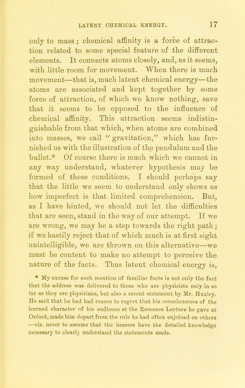 only to mass; chemical affinity is a force of attrac- tion related to some special feature of tlie different elements. It connects atoms closely, and, as it seems, with little room for movement. When there is much movement—that is, much latent chemical energy—the atoms are associated and kept together by some force of attraction, of which we know nothing, save that it seems to be opposed to the influence of chemical affinity. This attraction seems indistin- guishable from that which, when atoms are combined into masses, we call  gravitation, which has fur- nished us with the illustration of the pendulum and the bullet.'^ Of course there is much which we cannot in any way understand, whatever hypothesis may be formed of these conditions. I should perhaps say that the little we seem to understand only shows us how imperfect is that limited comprehension. But, as I have hinted, we should not let the difficulties that are seen, stand in the way of our attempt. If we are wrong, we may be a step towards the right path; if we hastily reject that of which much is at first sight unintelligible, we are thrown on this alternative—we must be content to make no attempt to perceive the nature of the facts. Thus latent chemical energy is, * My excuse for such mention of familiar facts is not only the fact that the address was delivered to those who are physicists only in so far as they are physicians, but also a recent statement by Mr. Huxley. He said that he had had reason to regret that his consciousness of the learned character of his audience at the Romanes Lecture he gave at Oxford, made him depart from the rule he had often enjoined on others —viz. never to assume that the hearers have the detailed knowledge necessary to clearly understand the statements made.