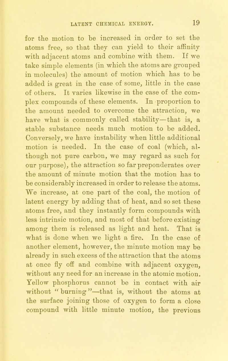 for the motion to be increased in order to set the atoms free, so that they can yield to their affinity with adjacent atoms and combine with. them. If we take simple elements (in which th.e atoms are grouped in molecules) the amount of motion which, has to be added is gTeat in the case of some, little in the case of others. It varies likewise in the case of the com- plex compounds of these elements. In proportion to the amount needed to overcome the attraction, we have what is commonly called stability—that is, a stable substance needs much motion to be added. Conversely, we have instability when little additional motion is needed. In the case of coal (which., al- though not pui-e carbon, we may regard as such for our purpose), the attraction so far preponderates over the amount of minute motion that the motion h.as to be considerably increased in order to release the atoms. We increase, at one part of the coal, th.e motion of latent energy by adding that of heat, and so set these atoms free, and they instantly form compounds with less intrinsic motion, and most of that before existing among them is released as light and heat. That is what is done when we light a fire. In the case of another element, however, the minute motion may be already in such excess of the attraction that the atoms at once fly off and combine with adjacent oxygen, without any need for an increase in the atomic motion. Yellow phosphorus cannot be in contact with air without  burning —that is, without the atoms at the surface joining those of oxygen to form a close compound with little minute motion, the previous