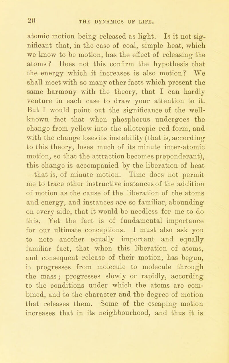 atomic motion being released as light. Is it not sig- nificant that, in the case of coal, simple heat, which we know to he motion, has the effect of releasing the atoms ? Does not this confirm the hypothesis that the energy which it increases is also motion? We shall meet with so many other facts which present the same harmony with the theory, that I can hardly venture in each case to draw your attention to it. But I would point out the significance of the well- known fact that when phosphorus undergoes the change from yellow into the allotropic red form, and with the change loses its instability (that is, according to this theory, loses much of its minute inter-atomic motion, so that the attraction becomes preponderant), this change is accompanied by the liberation of heat —that is, of minute motion. Time does not permit me to trace other instructive instances of the addition of motion as the cause of the liberation of the atoms and energy, and instances are so familiar, abounding on every side, that it would be needless for me to do this. Yet the fact is of fundamental importance for our ultimate conceptions. I must also ask you to note another equally important and equally familiar fact, that when this liberation of atoms, and consequent release of their motion, has begun, it progresses from molecule to molecule through the mass; progresses slowly or rapidly, according to the conditions uuder which the atoms are com- bined, and to the character and the degree of motion that releases them. Some of the escaping motion increases that in its neighbourhood, and thus it is