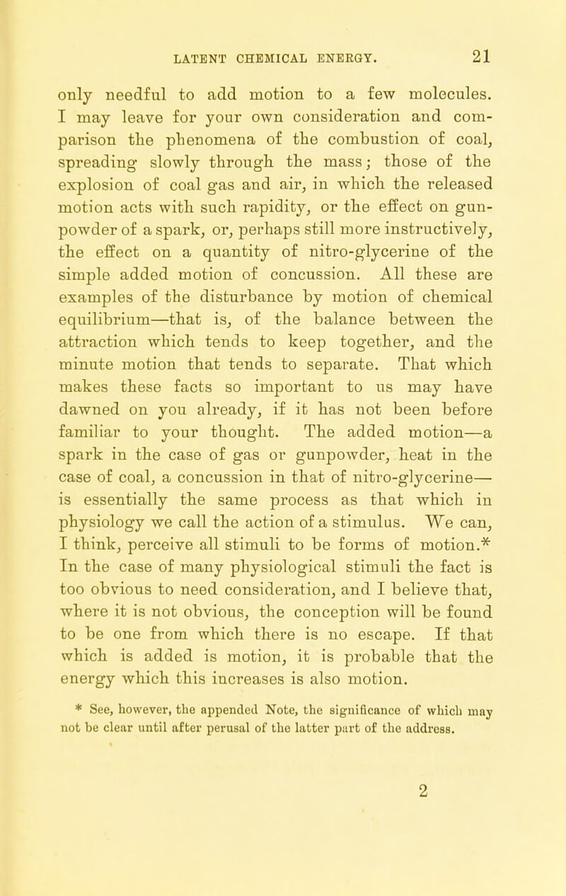 only needful to add motion to a few molecules. I may leave for your own consideration and com- parison the phenomena of the combustion of coal, spreading slowly through the mass; those of the explosion of coal gas and air, in which the released motion acts with such rapidity, or the effect on gun- powder of a spark, or, perhaps still more instructively, the effect on a quantity of nitro-glycerine of the simple added motion of concussion. All these are examples of the disturbance by motion of chemical equilibrium—that is, of the balance between the attraction which tends to keep together, and the minute motion that tends to separate. That which makes these facts so important to us may have dawned on you already, if it has not been before familiar to your thought. The added motion—a spark in the case of gas or gunpowder, heat in the case of coal, a concussion in that of nitro-glycerine— is essentially the same process as that which in physiology we call the action of a stimulus. We can, I think, perceive all stimuli to be forms of motion.^ In the case of many physiological stimuli the fact is too obvious to need consideration, and I believe that, where it is not obvious, the conception will be found to be one from which there is no escape. If that which is added is motion, it is probable that the energy which this increases is also motion. * See, however, the appended Note, the significance of which may not be clear until after perusal of the latter part of the address. 2