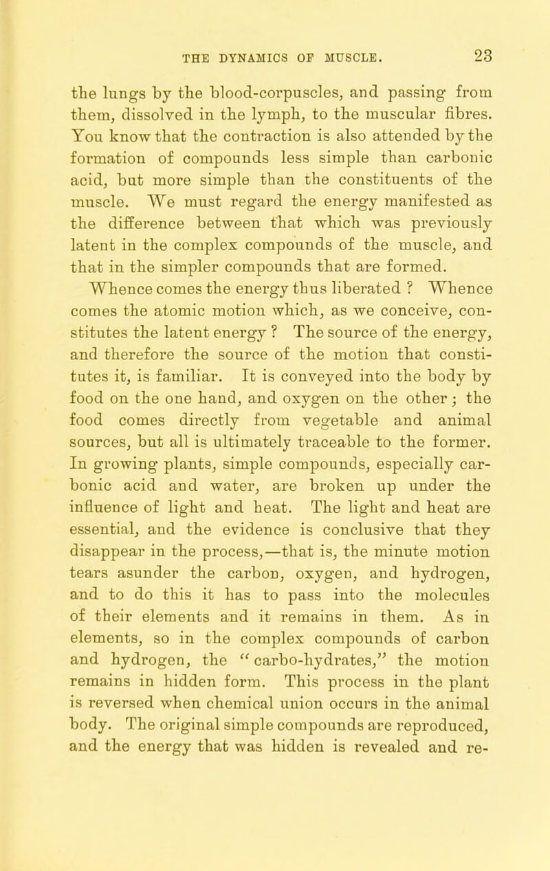 the lungs by the blood-corpuscles, and passing from them, dissolved in the lymph, to the muscular fibres. You know that the contraction is also attended by the formation of compounds less simple than carbonic acid, but more simple than the constituents of the muscle. We must regard the energy manifested as the difference between that which was previously latent in the complex compounds of the muscle, and that in the simpler compounds that are formed. Whence comes the energy thus liberated ? Whence comes the atomic motion which, as we conceive, con- stitutes the latent energy ? The source of the energy, and therefore the source of the motion that consti- tutes it, is familiar. It is conveyed into the body by food on the one hand, and oxygen on the other; the food comes directly from vegetable and animal sources, but all is ultimately traceable to the former. In growing plants, simple compounds, especially car- bonic acid and water, are broken up under the influence of light and heat. The light and heat are essential, and the evidence is conclusive that they disappear in the process,—that is, the minute motion tears asunder the carbon, oxygen, and hydrogen, and to do this it has to pass into the molecules of their elements and it remains in them. As in elements, so in the complex compounds of carbon and hydrogen, the  carbo-hydrates, the motion remains in hidden form. This process in the plant is reversed when chemical union occurs in the animal body. The original simple compounds are reproduced, and the energy that was hidden is revealed and re-