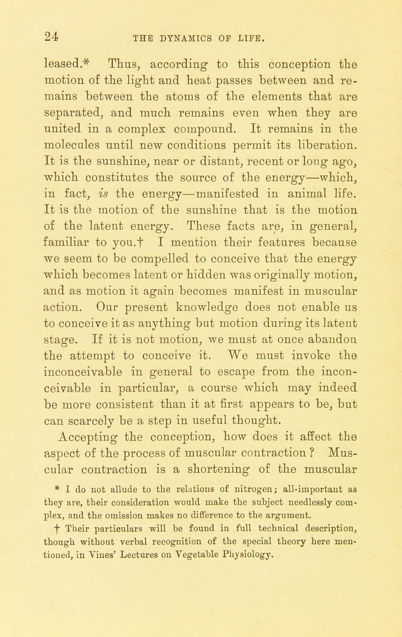 leased.* Thus, according to this conception the motion of the light and heat passes between and re- mains between the atoms of the elements that are separated, and much remains even when they are united in a complex compound. It remains in the molecules until new conditions permit its liberation. It is the sunshine, near or distant, recent or long ago, which constitutes the source of the energy—which, in fact, is the energy—manifested in animal life. It is the motion of the sunshine that is the motion of the latent energy. These facts are, in general, familiar to you.f I mention their features because we seem to be compelled to conceive that the energy which becomes latent or hidden was originally motion, and as motion it again becomes manifest in muscular action. Our present knowledge does not enable us to conceive it as anything but motion during its latent stage. If it is not motion, we must at once abandon the attempt to conceive it. We must invoke the inconceivable in general to escape from the incon- ceivable in particular, a course which may indeed be more consistent than it at first appears to be, but can scarcely be a step in useful thought. Accepting the conception, how does it affect the aspect of the process of muscular contraction ? Mus- cular contraction is a shortening of the muscular * I do not allude to the relations of nitrogen; all-important as they are, their consideration would mate the subject needlessly com- plex, and the omission makes no difference to the argument. t Their particulars will be found in full technical descriptioUj though without verbal recognition of the special theory here men- tioned, in Vines' Lectures on Vegetable Physiology.