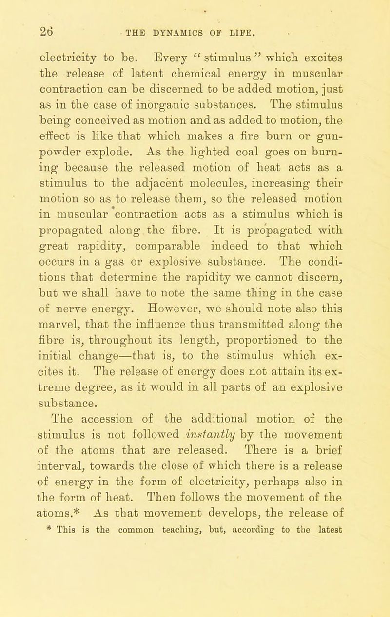 electricity to be. Every  stimulus  wliicli excites the release of latent chemical energy in muscular contraction can be discerned to be added motion, just as in the case of inorganic substances. The stimulus being conceived as motion and as added to motion, the effect is like that which makes a fire burn or gun- powder explode. As the lighted coal goes on burn- ing because the released motion of heat acts as a stimulus to the adjacent molecules, increasing their motion so as to release them, so the released motion in muscular contraction acts as a stimulus which is propagated along the fibre. It is propagated with great rapidity, comparable indeed to that which occurs in a gas or explosive substance. The condi- tions that determine the rapidity we cannot discern, but we shall have to note the same thing in the case of nerve energy. However, we should note also this marvel, that the influence thus transmitted along the fibre is, throughout its length, proportioned to the initial change—that is, to the stimulus which ex- cites it. The release of energy does not attain its ex- treme degree, as it would in all pai'ts of an explosive substance. The accession of the additional motion of the stimulus is not followed in.stantly by the movement of the atoms that are released. There is a brief interval, towards the close of which there is a release of energy in the form of electricity, perhaps also in the form of heat. Then follows the movement of the atoms.* As that movement develops, the release of * This is the common teaching, but, according to the latest
