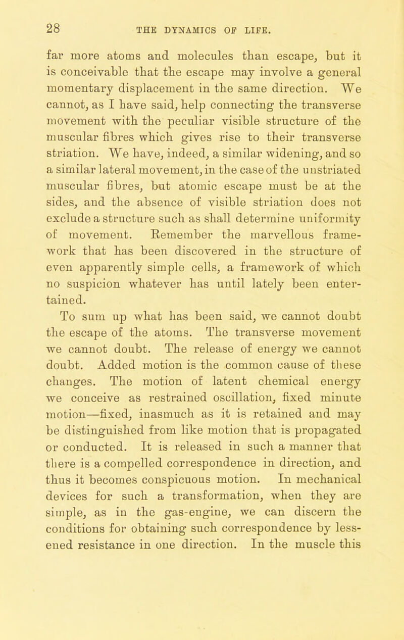 far more atoms and molecules tlian escape^ but it is conceivable that the escape may involve a general momentary displacement in the same direction. We cannot, as I have said, help connecting the transverse movement with the peculiar visible structure of the muscular fibres which gives rise to their transverse striation. We have, indeed, a similar widening, and so a similar lateral movement, in the case of the uustriated muscular fibres, but atomic escape must be at the sides, and the absence of visible striation does not exclude a structure such as shall determine uniformity of movement. Remember the marvellous frame- work that has been discovered in the structure of even apparently simple cells, a framework of which no suspicion whatever has until lately been enter- tained. To sum up what has been said, we cannot doubt the escape of the atoms. The transverse movement we cannot doubt. The release of energy we cannot doubt. Added motion is the common cause of these changes. The motion of latent chemical energy we conceive as restrained oscillation, fixed minute motion—fixed, inasmuch as it is retained and may be distinguished from like motion that is propagated or conducted. It is released in such a manner that there is a compelled correspondence in direction, and thus it becomes conspicuous motion. In mechanical devices for such a transformation, when they are simple, as in the gas-engine, we can discern the conditions for obtaining such correspondence by less- ened resistance in one direction. In the muscle this