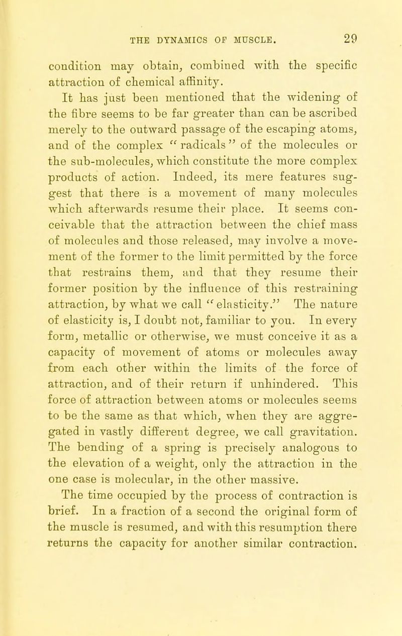 condition may obtain^ combined with the specific attraction of chemical affinity. It has just been mentioned that the widening of the fibre seems to be far greater than can be ascribed merely to the outward passage of the escaping atoms, and of the complex  radicals  of the molecules or the sub-molecules, which constitute the more complex products of action. Indeed, its mere features sug- gest that there is a movement of many molecules which afterwards resume their place. It seems con- ceivable that the attraction between the chief mass of molecules and those released, may involve a move- ment of the former to the limit permitted by the force that restrains them, and that they resume their former position by the influence of this restraining attraction, by what we call  elasticity. The nature of elasticity is, I doubt not, familiar to you. In every form, metallic or otherwise, we must conceive it as a capacity of movement of atoms or molecules away from each other within the limits of the force of attraction, and of their return if unhindered. This force of attraction between atoms or molecules seems to be the same as that which, when they are aggre- gated in vastly different degree, we call gravitation. The bending of a spring is precisely analogous to the elevation of a weight, only the attraction in the one case is molecular, in the other massive. The time occupied by the process of contraction is brief. In a fraction of a second the original form of the muscle is resumed, and with this resumption there returns the capacity for another similar contraction.