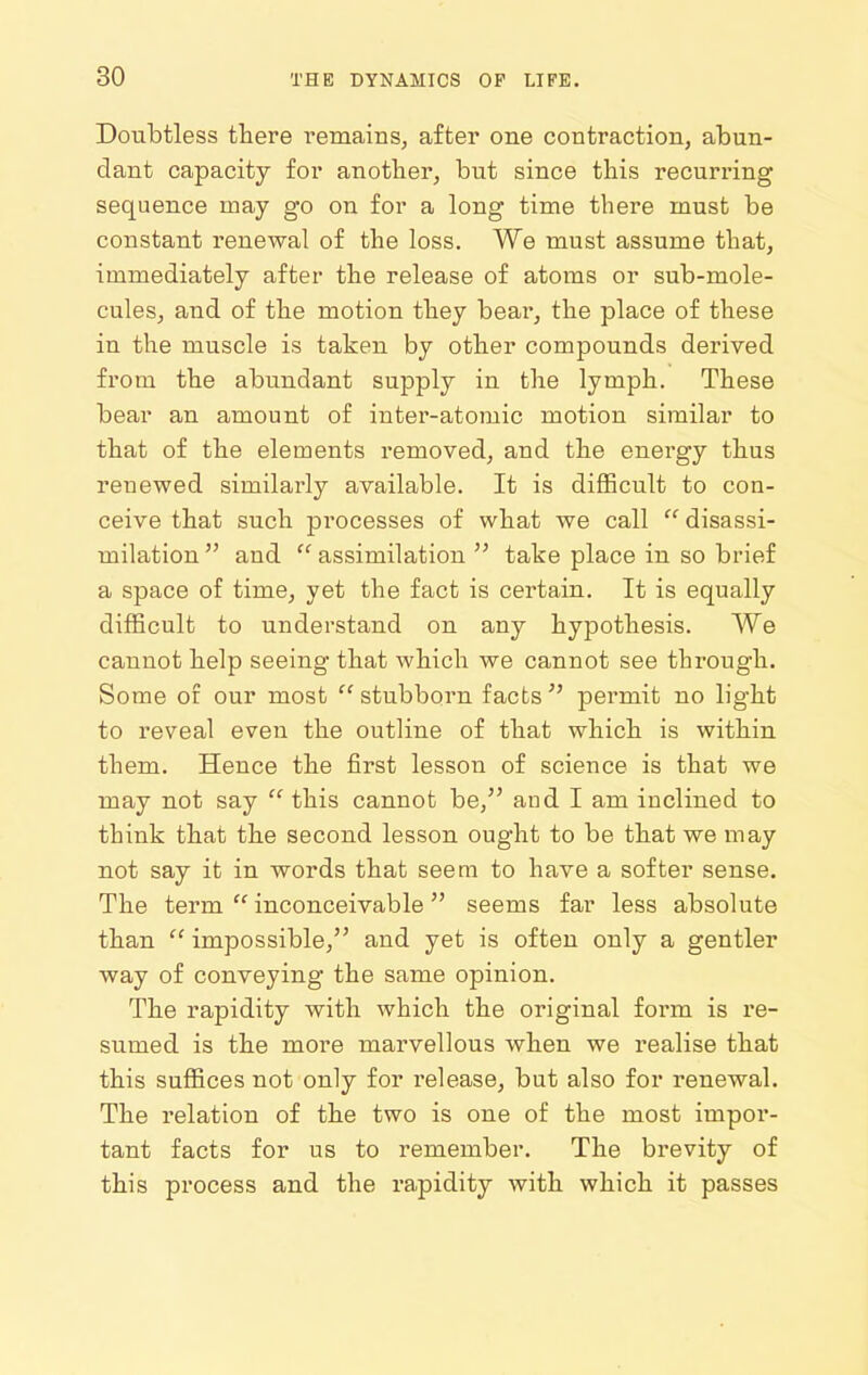 Doubtless there i^emains, after one contraction, abun- dant capacity for another, but since this recurring sequence may go on for a long time there must be constant renewal of the loss. We must assume that, immediately after the release of atoms or sub-mole- culeSj and of the motion they bear, the place of these in the muscle is taken by other compounds derived from the abundant supply in the lymph. These bear an amount of inter-atomic motion similar to that of the elements removed, and the energy thus renewed similarly available. It is difficult to con- ceive that such processes of what we call disassi- milation and assimilation take place in so brief a space of time, yet the fact is certain. It is equally difficult to understand on any hypothesis. We cannot help seeing that which we cannot see through. Some of our most stubborn facts ^' permit no light to reveal even the outline of that which is within them. Hence the first lesson of science is that we may not say this cannot be, and I am inclined to think that the second lesson ought to be that we may not say it in words that seem to have a softer sense. The term inconceivable seems far less absolute than impossible, and yet is often only a gentler way of conveying the same opinion. The rapidity with which the original form is re- sumed is the more marvellous when we realise that this suffices not only for release, but also for renewal. The relation of the two is one of the most impor- tant facts for us to remember. The brevity of this process and the rapidity with which it passes