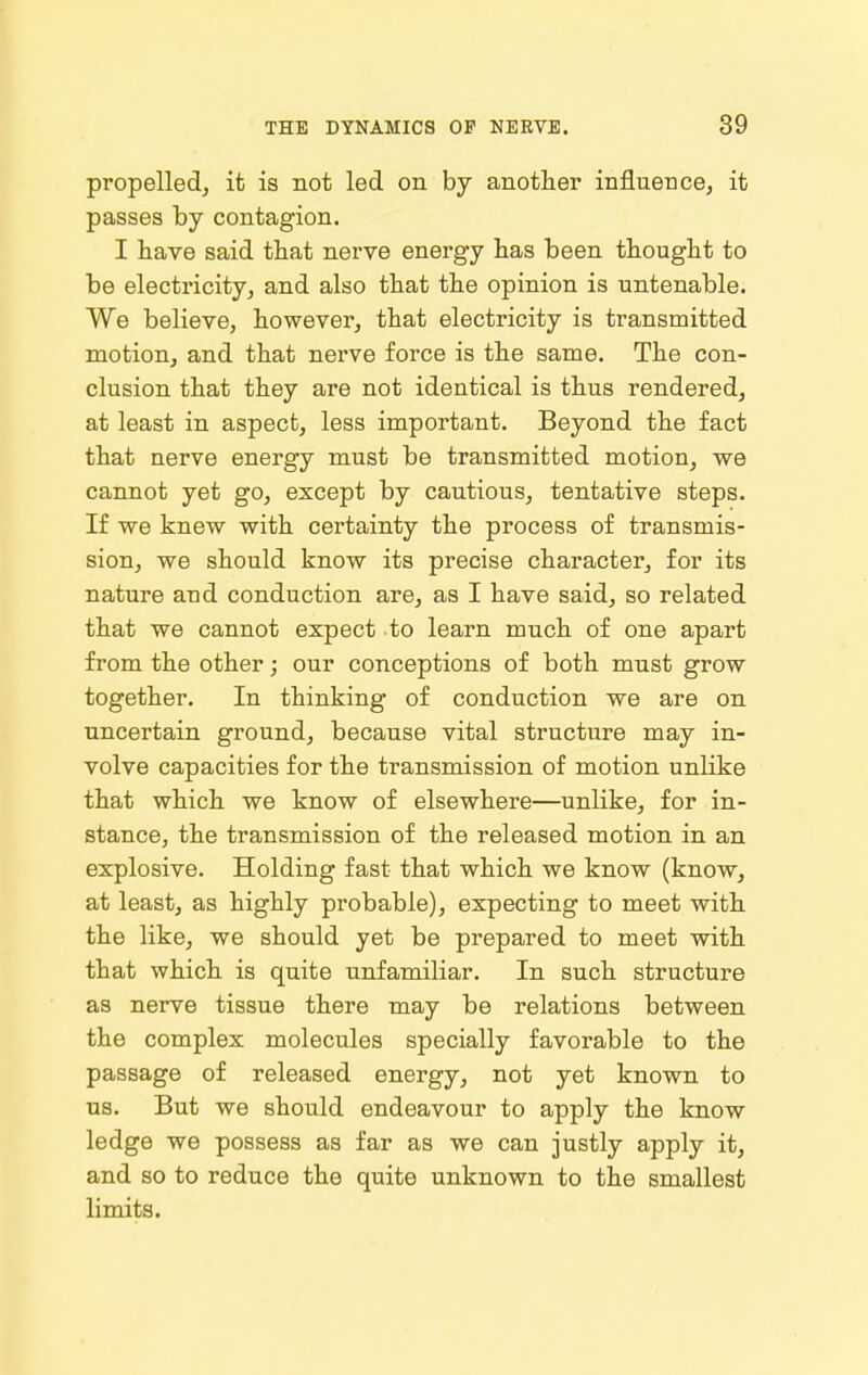 propelled, it is not led on by another influence, it passes by contagion. I have said that nerve energy has been thought to be electricity, and also that the opinion is untenable. We believe, however, that electricity is transmitted motion, and that nerve force is the same. The con- clusion that they are not identical is thus rendered, at least in aspect, less important. Beyond the fact that nerve energy must be transmitted motion, we cannot yet go, except by cautious, tentative steps. If we knew with certainty the process of transmis- sion, we should know its precise character, for its nature and conduction are, as I have said, so related that we cannot expect to learn much of one apart from the other; our conceptions of both must grow together. In thinking of conduction we are on uncertain ground, because vital structure may in- volve capacities for the transmission of motion unlike that which we know of elsewhere—unlike, for in- stance, the transmission of the released motion in an explosive. Holding fast that which we know (know, at least, as highly probable), expecting to meet with the like, we should yet be prepared to meet with that which is quite unfamiliar. In such structure as nerve tissue there may be relations between the complex molecules specially favorable to the passage of released energy, not yet known to us. But we should endeavour to apply the know ledge we possess as far as we can justly apply it, and so to reduce the quite unknown to the smallest limits.