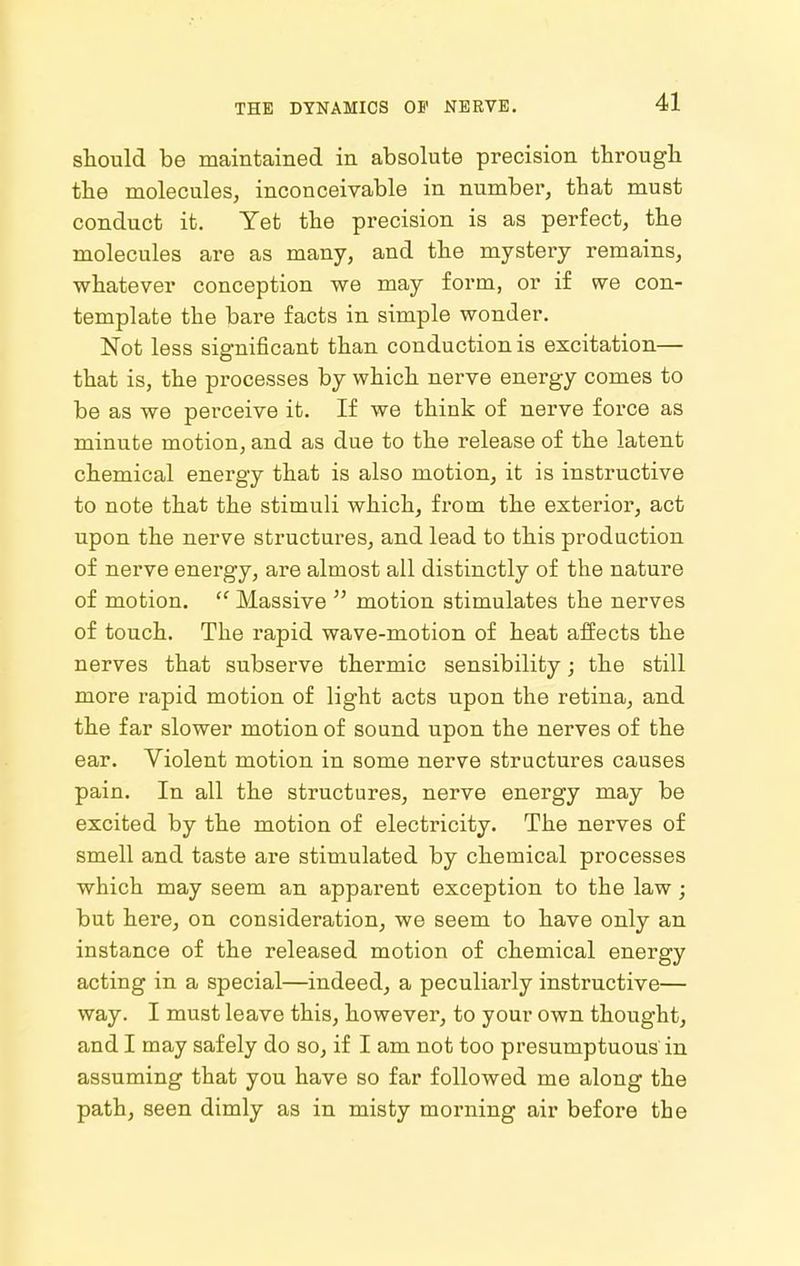 should be maintained in absolute precision tbrougli the molecules, inconceivable in number, that must conduct it. Yet the precision is as perfect, the molecules are as many, and the mystery remains, whatever conception we may form, or if we con- template the bare facts in simple wonder. Not less significant than conduction is excitation— that is, the processes by which nerve energy comes to be as we perceive it. If we think of nerve force as minute motion, and as due to the release of the latent chemical energy that is also motion, it is instructive to note that the stimuli which, from the exterior, act upon the nerve structures, and lead to this production of nerve energy, are almost all distinctly of the nature of motion.  Massive  motion stimulates the nerves of touch. The rapid wave-motion of heat affects the nerves that subserve thermic sensibility; the still more rapid motion of light acts upon the retina, and the far slower motion of sound upon the nerves of the ear. Violent motion in some nerve structures causes pain. In all the structures, nerve energy may be excited by the motion of electricity. The nerves of smell and taste are stimulated by chemical processes which may seem an apparent exception to the law; but here, on consideration, we seem to have only an instance of the released motion of chemical energy acting in a special—indeed, a peculiarly instructive— way. I must leave this, however, to your own thought, and I may safely do so, if I am not too presumptuous in assuming that you have so far followed me along the path, seen dimly as in misty morning air before the