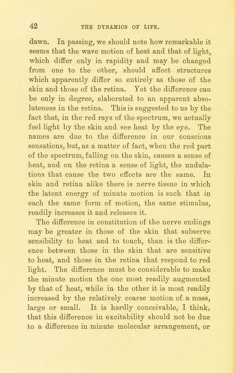 dawn. In passing, we should note tow remarkable it seems tliat the wave motion of heat and that of hght, which differ only in rapidity and may be changed from one to the other, should affect structures which apparently differ so entirely as those of the skin and those of the retina. Yet the difference can be only in degree, elaborated to an apparent abso- luteness in the retina. This is suggested to us by the fact that, in the red rays of the spectrum, we actually feel light by the skin and see heat by the eye. The names are due to the difference in our conscious sensations, but, as a matter of fact, when the red part of the spectrum, falling on the skin, causes a sense of heat, and on the retina a sense of light, the undula- tions that cause the two effects are the same. In skin and retina alike there is nerve tissue in which the latent energy of minute motion is such that in each the same form of motion, the same stimulus, readily increases it and releases it. The difference in constitution of the nerve endings may be greater in those of the skin that subserve sensibility to heat and to touch, than is the differ- ence between those in the skin that are sensitive to heat, and those in the retina that respond to red light. The difference must be considerable to make the minute motion the one most readily augmented by that of heat, while in the other it is most readily increased by the relatively coarse motion of a mass, large or small. It is hardly conceivable, I think, that this difference in excitability should not be due to a difference in minute molecular arrangement, or