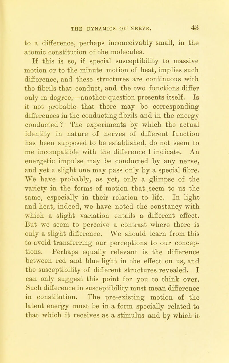 to a difference, perhaps inconceivably small, in the atomic constitution of the molecules. If this is so, if special susceptibility to massive motion or to the minute motion of heat, implies such difference, and these structures are continuous with, the fibrils that conduct, and the two functions differ only in degree,—another question presents itself. Is it not probable that there may be corresponding differences in the conducting fibrils and in the energy conducted ? The experiments by which the actual identity in nature of nerves of different function has been supposed to be established, do not seem to me incompatible with the difference I indicate. An energetic impulse may be conducted by any nerve, and yet a slight one may pass only by a special fibre. We have probably, as yet, only a glimpse of the variety in the forms of motion that seem to us the same, especially in their relation to life. In light and heat, indeed, we have noted the constancy with which a slight variation entails a different effect. But we seem to perceive a contrast where there is only a slight difference. We should learn from this to avoid transferring our perceptions to our concep- tions. Perhaps equally relevant is the difference between red and blue light in the effect on us, and the susceptibility of different structures revealed. I can only suggest this point for you to think over. Such difference in susceptibility must mean difference in constitution. The pre-existing motion of the latent energy must be in a form specially related to that which it receives as a stimulus and by which it