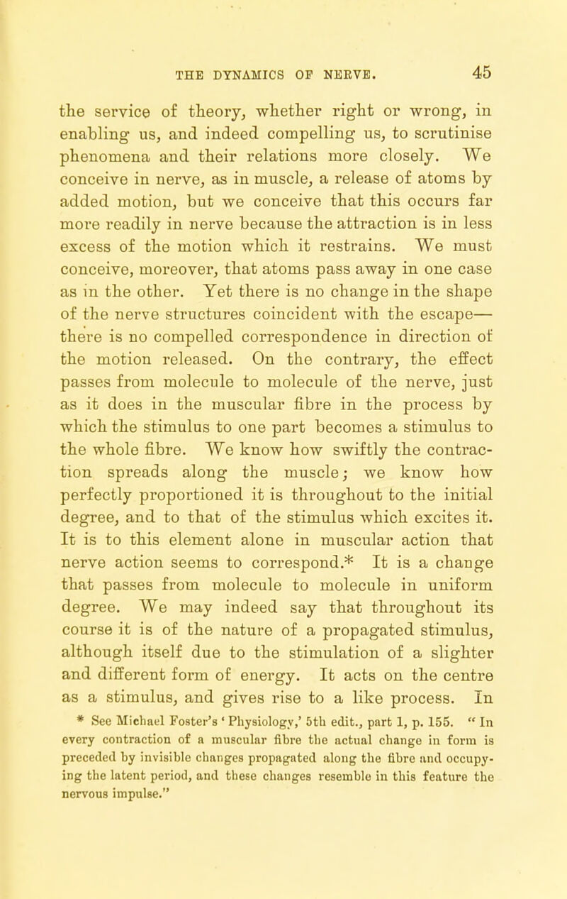 the service of theory, whether right or wrong, in enabling us, and indeed compelling us, to scrutinise phenomena and their relations more closely. We conceive in nerve, as in muscle, a release of atoms by added motion, but we conceive that this occurs far more readily in nerve because the attraction is in less excess of the motion which it restrains. We must conceive, moreover, that atoms pass away in one case as in the other. Yet there is no change in the shape of the nerve structures coincident with the escape— there is no compelled correspondence in direction of the motion released. On the contrary, the effect passes from molecule to molecule of the nerve, just as it does in the muscular fibre in the process by which the stimulus to one part becomes a stimulus to the whole fibre. We know how swiftly the contrac- tion spreads along the muscle; we know how perfectly proportioned it is throughout to the initial degree, and to that of the stimulus which excites it. It is to this element alone in muscular action that nerve action seems to correspond.* It is a change that passes from molecule to molecule in uniform degree. We may indeed say that throughout its course it is of the nature of a propagated stimulus, although itself due to the stimulation of a slighter and different form of energy. It acts on the centre as a stimulus, and gives rise to a like process. In * See Michael Foster's ' Physiology,' 5th edit., part 1, p. 155.  In every contraction of a muscular fibre the actual change in form is preceded by invisible changes propagated along the fibre and occupy- ing the latent period, and these changes resemble in this feature the nervous impulse.