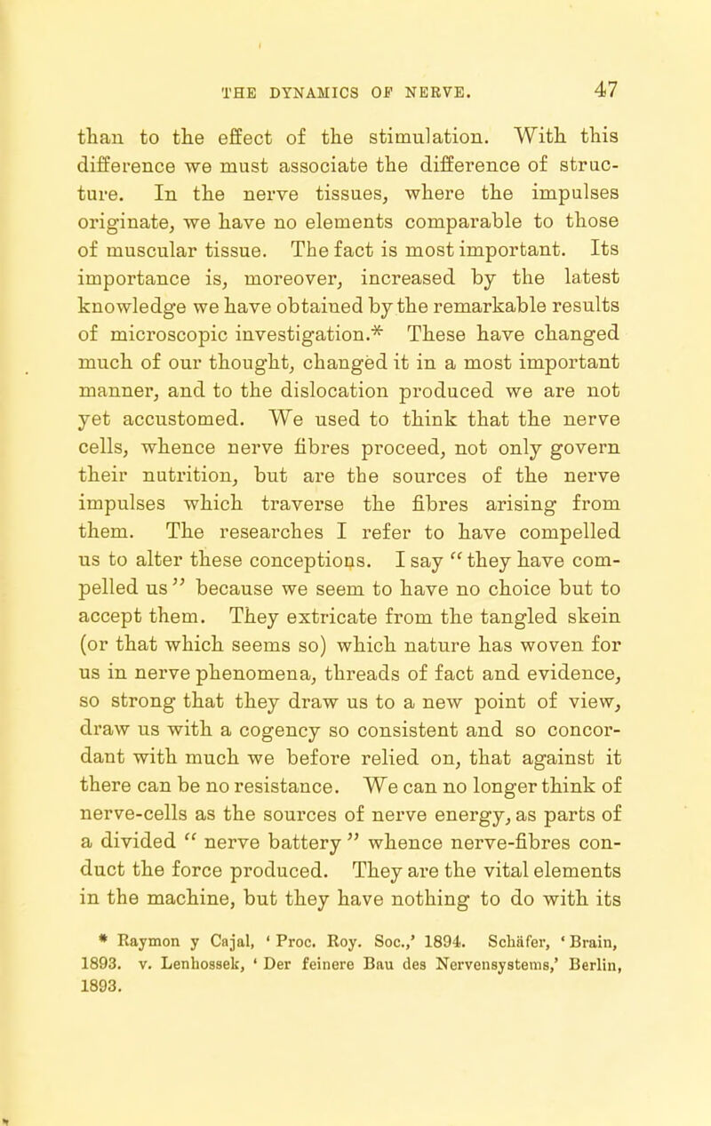 than to the effect of the stimulation. With this difference we must associate the difference of struc- ture. In the nerve tissues, where the impulses originate, we have no elements comparable to those of muscular tissue. The fact is most important. Its importance is, moreover, increased by the latest knowledge we have obtained by the remarkable results of microscopic investigation.* These have changed much of our thought, changed it in a most important manner, and to the dislocation produced we are not yet accustomed. We used to think that the nerve cells, whence nerve fibres proceed, not only govern their nutrition, but are the sources of the nerve impulses which traverse the fibres arising from them. The researches I refer to have compelled us to alter these conceptions. I say they have com- pelled us because we seem to have no choice but to accept them. They extricate from the tangled skein (or that which seems so) which nature has woven for us in nerve phenomena, threads of fact and evidence, so strong that they draw us to a new point of view, draw us with a cogency so consistent and so concor- dant with much we before relied on, that against it there can be no resistance. We can no longer think of nerve-cells as the sources of nerve energy, as parts of a divided nerve battery whence nerve-fibres con- duct the force produced. They are the vital elements in the machine, but they have nothing to do with its * Raymon y Cajal, ' Proc. Roy. Soc.,' 1894. Scliafer, ' Brain, 1893. V. Lenhossek, ' Der feinere Bau des Nervensysteras,' Berlin, 1893.