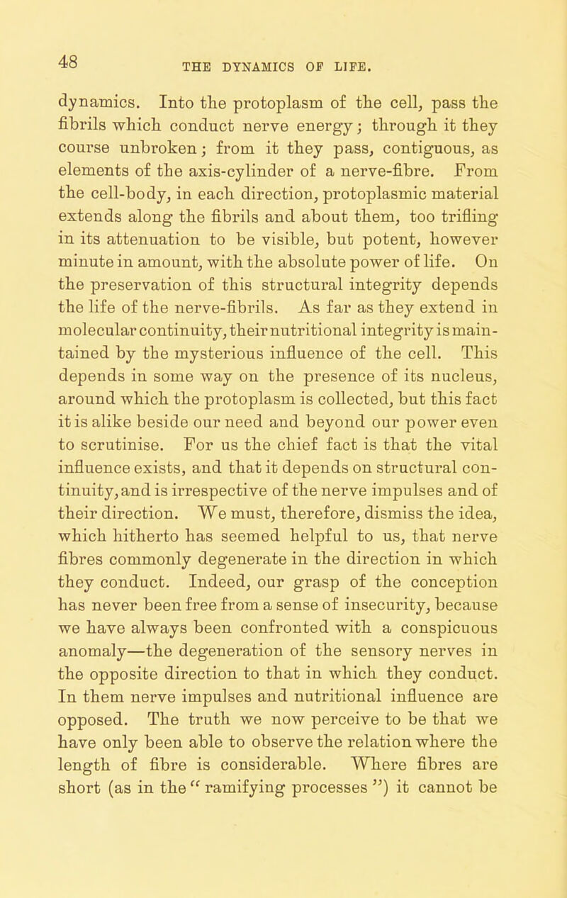 THE DYNAMICS OF LIFE. dynamics. Into the protoplasm of the cell, pass the fibrils which conduct nerve energy; through it they course unbroken; from it they pass, contiguous, as elements of the axis-cylinder of a nerve-fibre. From the cell-body, in each direction, protoplasmic material extends along the fibrils and about them, too trifling in its attenuation to be visible, but potent, however minute in amount, with the absolute power of life. On the preservation of this structural integrity depends the life of the nerve-fibrils. As far as they extend in molecular continuity, their nutritional integrity is main- tained by the mysterious influence of the cell. This depends in some way on the presence of its nucleus, around which the protoplasm is collected, but this fact it is alike beside our need and beyond our power even to scrutinise. For us the chief fact is that the vital influence exists, and that it depends on structural con- tinuity, and is irrespective of the nerve impulses and of their direction. We must, therefore, dismiss the idea, which hitherto has seemed helpful to us, that nerve fibres commonly degenerate in the direction in which they conduct. Indeed, our grasp of the conception has never been free from a sense of insecurity, because we have always been confronted with a conspicuous anomaly—the degeneration of the sensory nerves in the opposite direction to that in which they conduct. In them nerve impulses and nuti'itional influence are opposed. The truth we now perceive to be that we have only been able to observe the relation where the length of fibre is considerable. Where fibres are short (as in the  ramifying processes ) it cannot be