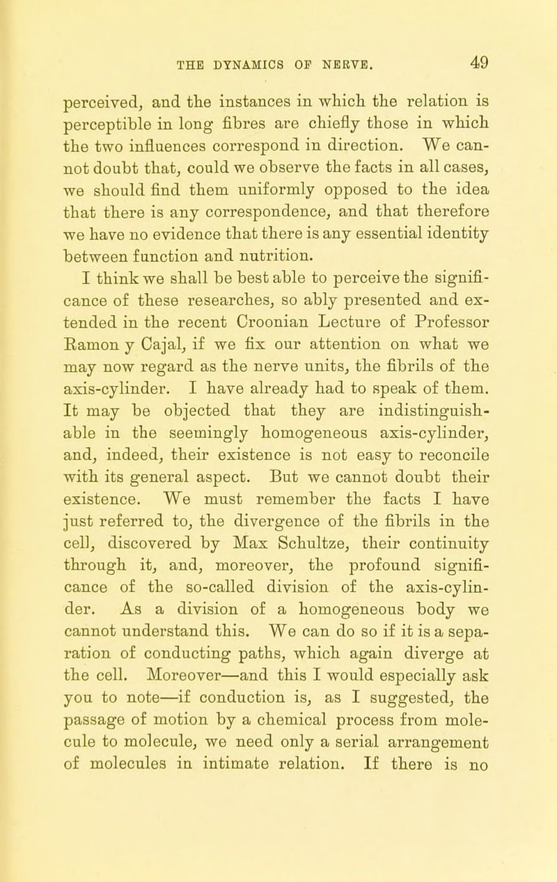 perceived, and the instances in which the relation is perceptible in long fibres are chiefly those in which the two influences correspond in direction. We can- not doubt that, could we observe the facts in all cases, we should find them uniformly opposed to the idea that there is any correspondence, and that therefore we have no evidence that there is any essential identity between function and nutrition. I think we shall be best able to perceive the signifi- cance of these researches, so ably presented and ex- tended in the recent Croonian Lecture of Professor Eamon y Cajal, if we fix our attention on what we may now regard as the nerve units, the fibrils of the axis-cylinder. I have already had to speak of them. It may be objected that they are indistinguish- able in the seemingly homogeneous axis-cylinder, and, indeed, their existence is not easy to reconcile with its general aspect. But we cannot doubt their existence. We must remember the facts I have just referred to, the divergence of the fibrils in the cell, discovered by Max Schultze, their continuity through it, and, moreover, the profound signifi- cance of the so-called division of the axis-cylin- der. As a division of a homogeneous body we cannot understand this. We can do so if it is a sepa- ration of conducting paths, which again diverge at the cell. Moreover—and this I would especially ask you to note—if conduction is, as I suggested, the passage of motion by a chemical process from mole- cule to molecule, we need only a serial arrangement of molecules in intimate relation. If there is no