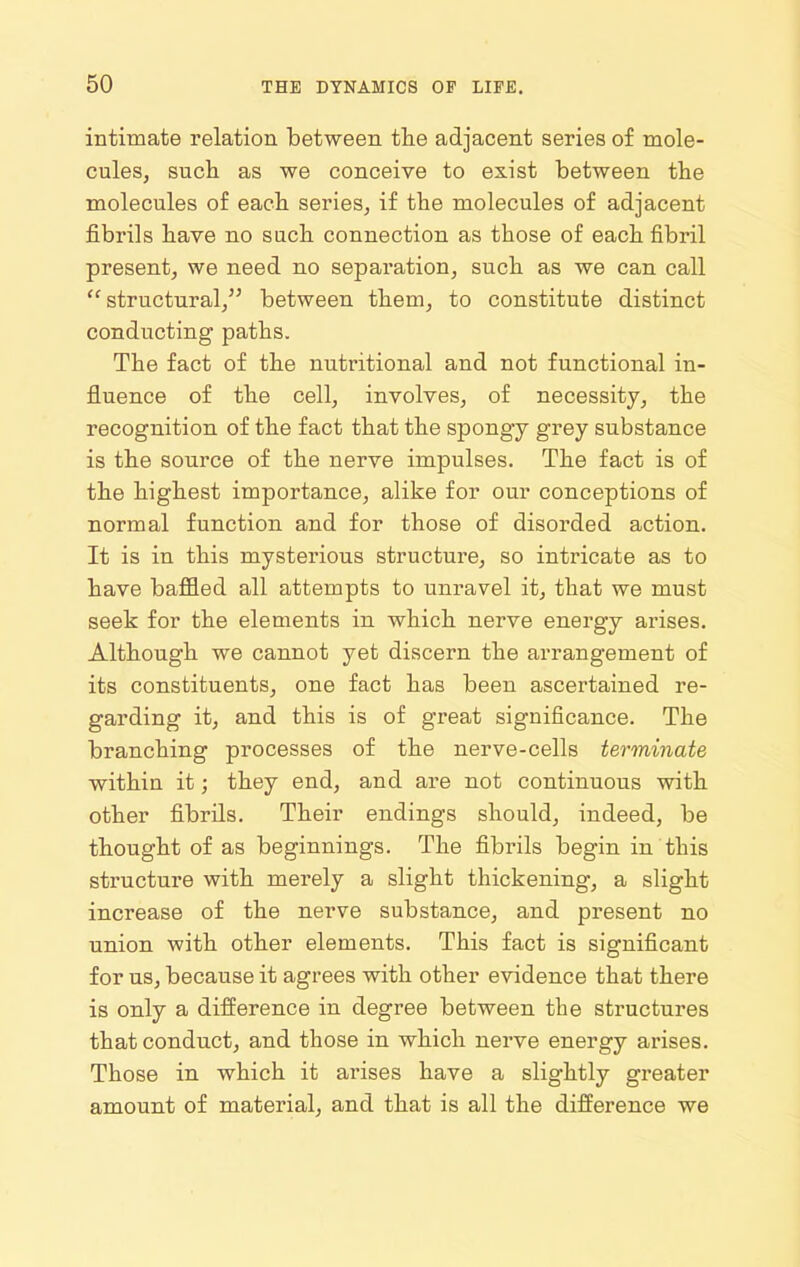 intimate relation between the adjacent series of mole- cules, sucli as we conceive to exist between the molecules of each series, if the molecules of adjacent fibrils have no such connection as those of each fibril present, we need no separation, such as we can call structural, between them, to constitute distinct conducting paths. The fact of the nutritional and not functional in- fluence of the cell, involves, of necessity, the recognition of the fact that the spongy grey substance is the source of the nerve impulses. The fact is of the highest importance, alike for our conceptions of normal function and for those of disorded action. It is in this mysterious structure, so intricate as to have baffled all attempts to unravel it, that we must seek for the elements in which nerve energy arises. Although we cannot yet discern the arrangement of its constituents, one fact has been ascertained re- garding it, and this is of great significance. The branching processes of the nerve-cells terminate within it; they end, and are not continuous with other fibrils. Their endings should, indeed, be thought of as beginnings. The fibrils begin in this structure with merely a slight thickening, a slight increase of the nerve substance, and present no union with other elements. This fact is significant for us, because it agrees with other evidence that there is only a difierence in degree between the structures that conduct, and those in which nerve energy arises. Those in which it arises have a slightly greater amount of material, and that is all the difference we
