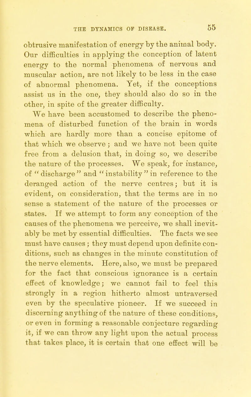 obtrusive manifestation of energy by the animal body. Our difficulties in applying the conception of latent energy to the normal phenomena of nervous and muscular action, are not likely to be less in the case of abnormal phenomena. Yet, if the conceptions assist us in the one, they should also do so in the other, in spite of the greater difficulty. We have been accustomed to describe the pheno- mena of disturbed function of the brain in words which are hardly more than a concise epitome of that which we observe ; and we have not been quite free from a delusion that, in doing so, we describe the nature of the processes. We speak, for instance, of discharge and instability in reference to the deranged action of the nerve centres; but it is evident, on consideration, that the terms are in no sense a statement of the nature of the processes or states. If we attempt to form any conception of the causes of the phenomena we perceive, we shall inevit- ably be met by essential difficulties. The facts we see must have causes; they must depend upon definite con- ditions, such as changes in the minute constitution of the nei-ve elements. Here, also, we must be prepared for the fact that conscious ignorance is a certain effect of knowledge; we cannot fail to feel this strongly in a region hitherto almost untraversed even by the speculative pioneer. If we succeed in discerning anything of the nature of these conditions, or even in forming a reasonable conjecture regarding it, if we can throw any light upon the actual process that takes place, it is certain that one effect will be