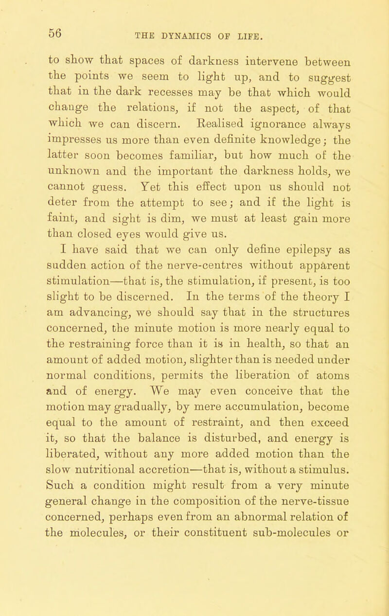 to show that spaces of darkness intervene between the points we seem to light up, and to suggest that in the dark recesses may be that which would change the relations, i£ not the aspect, of that which we can discern. Realised ignorance always impresses us more than even definite knowledge; the latter soon becomes familiar, but how much of the unknown and the important the darkness holds, we cannot guess. Yet this effect upon us should not deter from the attempt to see; and if the light is faint, and sight is dim, we must at least gain more than closed eyes would give us. I have said that we can only define epilepsy as sudden action of the nerve-centres without apparent stimulation—that is, the stimulation, if present, is too slight to be discerned. In the terms of the theory I am advancing, we should say that in the structures concerned, the minute motion is more nearly equal to the restraining force than it is in health, so that an amount of added motion, slighter than is needed under normal conditions, permits the liberation of atoms and of energy. We may even conceive that the motion may gradually, by mere accumulation, become equal to the amount of restraint, and then exceed it, so that the balance is disturbed, and energy is liberated, without any more added motion than the slow nutritional accretion—that is, without a stimulus. Such a condition might result from a very minute general change in the composition of the nerve-tissue concerned, perhaps even from an abnormal relation of the molecules, or their constituent sub-molecules or