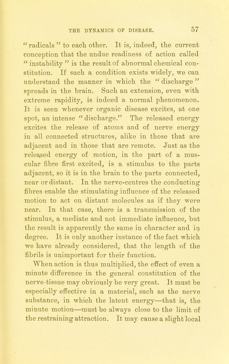  radicals  to eacli other. It is, indeed, the current conception that the undue readiness of action called  instability  is the result of abnormal chemical con- stitution. If such a condition exists widely, we can understand the manner in which the  discharge  spreads in the brain. Such an extension, even with extreme rapidity^ is indeed a normal phenomenon. It is seen whenever organic disease excites, at one spot, an intense  discharge. The released energy excites the release of atoms and of nerve energy in all connected structures, alike in those that are adjacent and in those that are remote. Just as the released energy of motion, in the part of a mus- cular fibre first excited, is a stimulus to the parts adjacent, so it is in the brain to the parts connected, near or distant. In the nerve-centres the conducting fibres enable the stimulating influence of the released motion to act on distant molecules as if they were near. In that case, there is a transmission of the stimulus, a mediate and not immediate influence, but the result is apparently the same in character and in degree. It is only another instance of the fact which we have already considered, that the length of the fi.brils is unimportant for their function. When action is thus multiplied, the effect of even a minute difference in the general constitution of the nerve-tissue may obviously be very great. It must be especially effective in a material, such as the nerve substance, in which the latent energy—that is, the minute motion—must be always close to the limit of the restraining attraction. It may cause a slight local