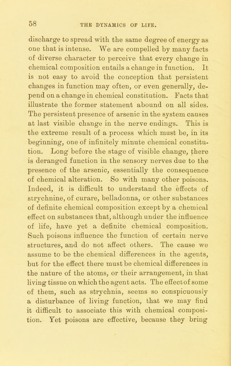 discliarge to spread with the same degree of energy as one that is intense. We are compelled by many facts of diverse character to perceive that every change in chemical composition entails a change in function. It is not easy to avoid the conception that persistent changes in function may often, or even generally, de- pend on a change in chemical constitution. Facts that illustrate the former statement abound on all sides. The persistent presence of arsenic in the system causes at last visible change in the nerve endings. This is the extreme result of a process which must be, in its beginning, one of infinitely minute chemical constitu- tion. Long before the stage of visible change, there is deranged function in the sensory nerves due to the presence of the arsenic, essentially the consequence of chemical alteration. So with many other poisons. Indeed, it is difficult to understand the effects of strychnine, of curare, belladonna, or other substances of definite chemical composition except by a chemical effect on substances that, although under the influence of life, have yet a definite chemical composition. Such poisons influence the function of certain nerve structures, and do not affect others. The cause we assume to be the chemical differences in the agents, but for the effect there must be chemical differences in the nature of the atoms, or their arrangement, in that living tissue on which the agent acts. The effect of some of them, such as strychnia, seems so conspicuously a disturbance of living function, that we may find it difficult to associate this with chemical composi- tion. Yet poisons are effective, because they bring