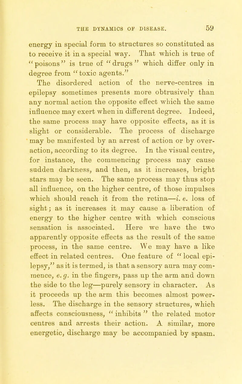 energy in special foim to structures so constituted as to receive it in a special way. That wliicli is true of poisons is true of drugs wliicli differ only in degree from  toxic agents. The disordered action of the nerve-centres in epilepsy sometimes presents more obtrusively than any normal action the opposite effect which the same influence may exert when in different degree. Indeed, the same process may have opposite effects, as it is slight or considerable. The process of discharge may be manifested by an arrest of action or by over- action, according to its degree. In the visual centre, for instance, the commencing process may cause sudden darkness, and then, as it increases, bright stars may be seen. The same process may thus stop all influence, on the higher centre, of those impulses which should reach it from the retina—i. e. loss of sight; as it increases it may cause a liberation of energy to the higher centre with which conscious sensation is associated. Here we have the two apparently opposite effects as the result of the same process, in the same centre. We may have a like effect in related centres. One feature of  local epi- lepsy, as it is termed, is that a sensory aura may com- mence, e. g. in the fingers, pass up the arm and down the side to the leg—purely sensory in character. As it proceeds up the arm this becomes almost power- less. The discharge in the sensory structures, which affects consciousness,  inhibits  the related motor centres and arrests their action. A similar, more energetic, discharge may be accompanied by spasm.