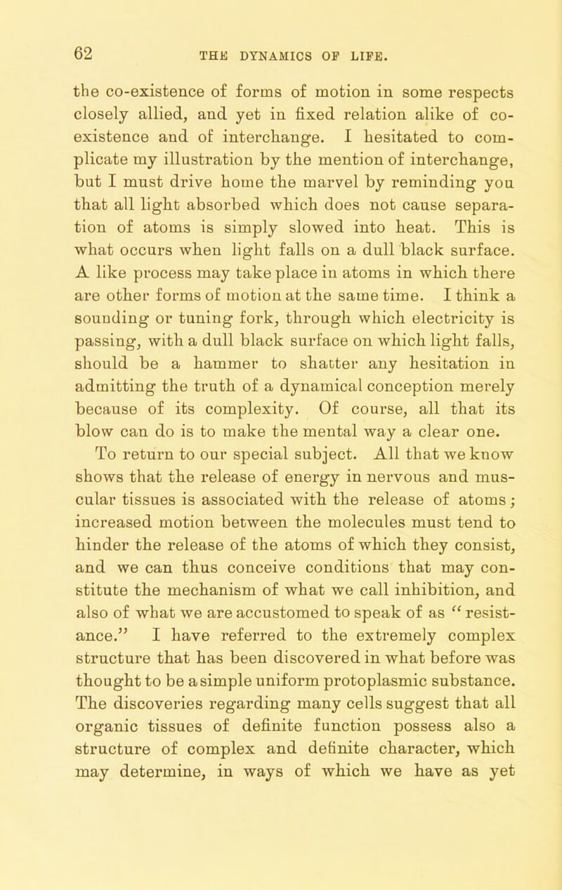 the co-existence of forms of motion in some respects closely allied, and yet in fixed relation alike of co- existence and of intercliange. I hesitated to com- plicate my illustration by the mention of interchange, but I must drive home the marvel by reminding you that all light absorbed which does not cause separa- tion of atoms is simply slowed into heat. This is what occurs when light falls on a dull black surface. A like process may take place in atoms in which there are other forms of motion at the same time. I think a sounding or tuning fork, through which electricity is passing, with a dull black surface on which light falls, should be a hammer to shatter any hesitation in admitting the truth of a dynamical conception merely because of its complexity. Of course, all that its blow can do is to make the mental way a clear one. To return to our special subject. All that we know shows that the release of energy in nervous and mus- cular tissues is associated with the release of atoms; increased motion between the molecules must tend to hinder the release of the atoms of which they consist, and we can thus conceive conditions that may con- stitute the mechanism of what we call inhibition, and also of what we are accustomed to speak of as  resist- ance. I have referred to the extremely complex structure that has been discovered in what before was thought to be a simple uniform protoplasmic substance. The discoveries regarding many cells suggest that all organic tissues of definite function possess also a structure of complex and definite character, which may determine, in ways of which we have as yet